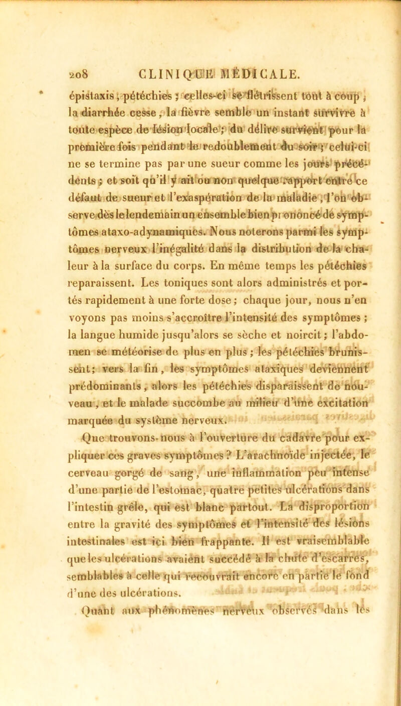 épistaxis, pétéchies ; celles-ci sê flétri'ssent tout à coup ; la diarrhée cesse, la fièvre semble un instant survivre h toute espèce de lésion locale'; du délire survient pour la premièrefois pendant te1 redoublement du soir ; celui-ci ne se termine pas par une sueur comme les jours précé-' dents s et soit qu’il ÿ ait ou non quelque rapport entre ce défaut de sueur et l’exaspération de la maladie ,Ton ob- serve dès le lendemain un ensemble bien prononcé de symp- tômes ataxo-adynamiques. Nous noterons parmi les symp- tômes nerveux l’inégalité dans la distribution de la cha- leur à la surface du corps. En même temps les pétéchies reparaissent. Les toniques sont alors administrés et por- tés rapidement à une forte dose; chaque jour, nous n’en voyons pas moins s’accroître l’intensité des symptômes ; la langue humide jusqu’alors se sèche et noircit; l’abdo- men se météorise de plus en plus ; les pétéchies brunis- sent; vers la lin, les symptômes ataxiques deviennent prédominants, alors les pétéchies disparaissent do nou- veau , et le malade succombe au milieu d’une excitation marquée du système nerveux. Que trouvons-nous à l’ouverture du cadavre pour ex- pliquer ces graves symptômes ? L’arachnoïde injectée, le cerveau gorgé de sang, une inflammation peu intense d’une partie de l’estomac, quatre petites ulcérations dans l’intestin grêle, qui est blanc partout. La disproportion entre la gravité des symptômes et l’intensité des lésions intestinales est ici bien frappante. Il est vraisemblable que les ulcérations avaient succédé è la chute d’escarres, semblables à celle qui recouvrait encore en partie le fond d’une des ulcérations. Quant aux phénomènes nérvèux 'observé? dans lès