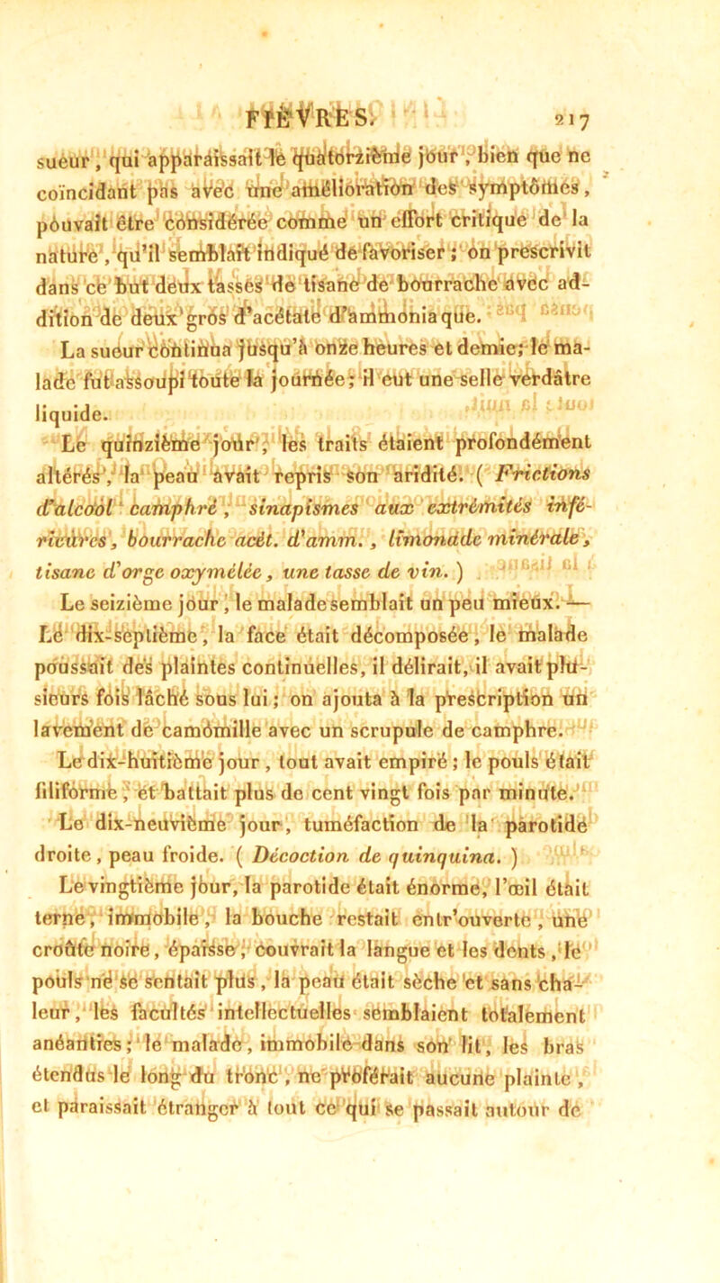 sueur , qui apparaissait le qüàltoriibiue jeur',Jbien que ne coïncidant pas avec une amélioration des symptômes, pouvait être considérée comme un effort critique de la nature ,; on prescrivit dans ce but dëfclxr&sses de 'tf&ft^Me bourrache avec ad- dition de deux'gros d’acétatyf4ffhni^ioniaque. I cê,Ui': La suôur coùtiriba jbsqu’â onze heures et demie; le ma- lade fut afeèouj)!'toute la jourhée; il eut une selle verdâtre liquide. Le quinzième jour , les traits étaient profondément altérés', la peau avait repris Son aridité. ( Frictions d’alcool camphré, sinapismes aux extrémités infé- ridàrcs, bourrache acèt. d'amm., limonade minérale, tisane d'orge oxymélée, une tasse de vin. ) Le seizième jour , le malade semblait un peu mieux. — Lé dix-seplième, la face était décomposée, le trialade poussait des plaintes continuelles, il délirait, il avait plu- sieurs foik lâché sous lui ; on ajouta à la prescription tin lavement de camémille avec un scrupule de camphre. Le dix-huitième jour , tout avait empiré ; le pouls était filiforme, ét battait plus de cent vingt fois par minute. Le dix-neuvième jour, tuméfaction de la parotide droite, peau froide. ( Décoction de quinquina. ) Le vingtième jbur, la parotide était énorme, l’œil était terne, immobile, la bouche restait entrouverte , ünlé' croûte noire, éparse, couvrait la langue et les dents ,:le pouls né Sé sentait plus , la peau était sèche !et sans cha- leur, les facultés intellectuelles semblaient totalement anéanties ; ‘ le malade, immobile dans son lit, les bras étendus lé long du trôriC , ne pVbfééait aucune plainte, et paraissait étranger à tout Ce qui se passait autour de