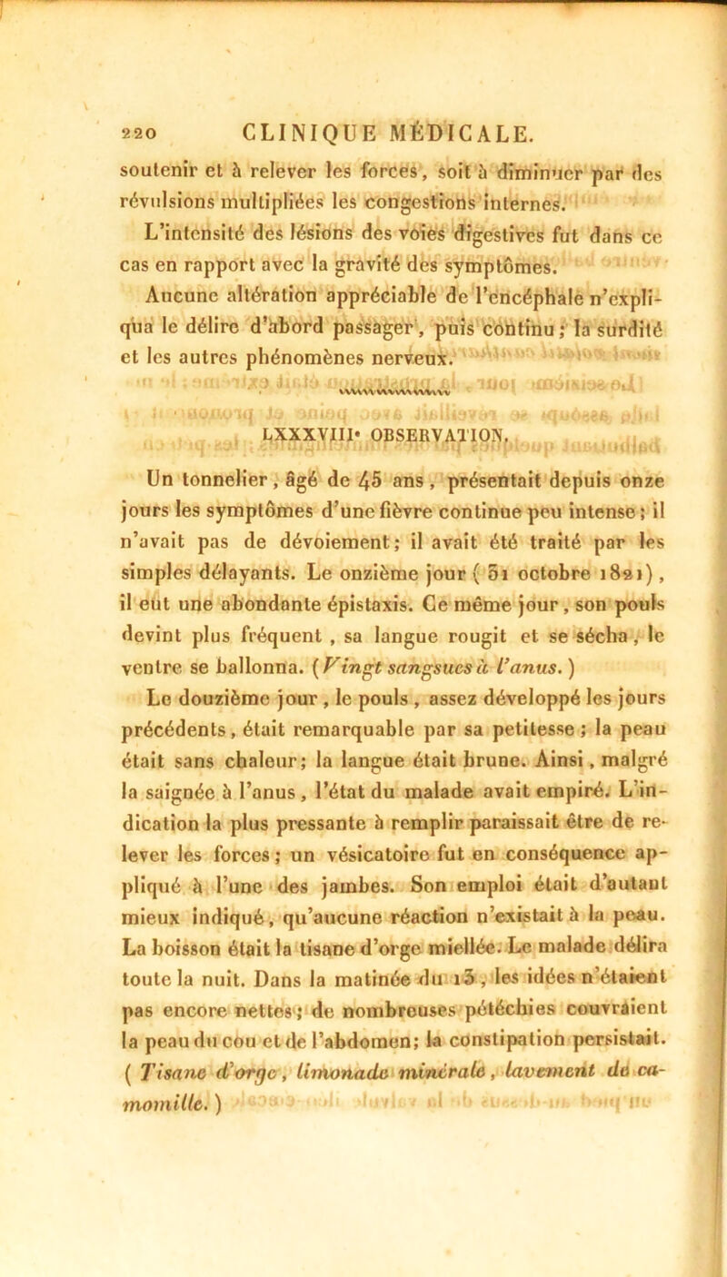 soutenir et à relever les forces, soit 5 diminuer par des révulsions multipliées les congestions internes. L’intensité des lésions des voies digestives fut dans ce cas en rapport avec la gravité des symptômes. Aucune altération appréciable de l’encéphale n’expli- qua le délire d’abord passager, puis continu ; la surdité et les autres phénomènes nerveux. * 11J0| H; Q 'uowiq onioq JifcUbvtrt a* *qu6$«fe a&«J LXXXVJII* OBSERVATION. '!.• tu-f.y! ; cnrQiailrjriiifiICq ïoflpluui» JUHiJihIiÔu Un tonnelier, âgé de 45 ans , présentait depuis onze jours les symptômes d’une fièvre continue peu intense; il n’avait pas de dévoiement; il avait été traité par les simples délayants. Le onzième jour ( 5i octobre 1821), il eut une abondante épistaxis. Ce même jour, son pouls devint plus fréquent , sa langue rougit et se sécha, le ventre se ballonna. {Vingt sangsues à l’anus. ) Le douzième jour , le pouls , assez développé les jours précédents, était remarquable par sa petitesse; la peau était sans chaleur; la langue était brune. Ainsi, malgré la saignée à l’anus , l’état du malade avait empiré. L in- dication la plus pressante à remplir paraissait être de re- lever les forces ; un vésicatoire fut en conséquence ap- pliqué h l’une des jambes. Son emploi était d’autant mieux indiqué, qu’aucune réaction n’existait à la peau. La boisson était la tisane d’orge miellée. Le malade délira toute la nuit. Dans la matinée du i3 , les idées n’étaient pas encore nettes ; de nombreuses pétéchies couvraient la peau du cou et de l’abdomen; la constipation persistait. ( Tisanœ d'orge, limonade minérale, lavement de ca- momille. )