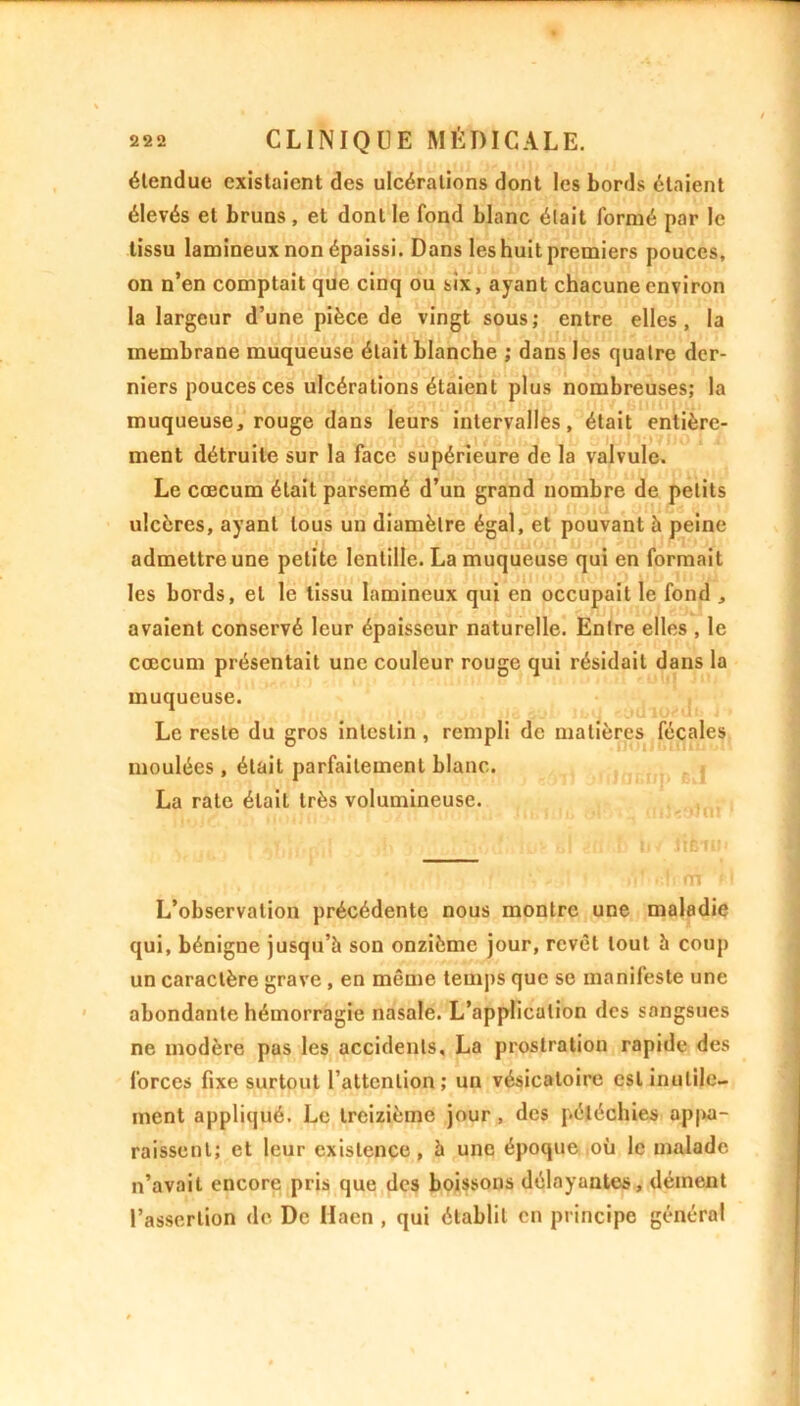 élendue existaient des ulcérations dont les bords étaient élevés et bruns , et dont le fond blanc était formé par le tissu lamineux non épaissi. Dans les huit premiers pouces, on n’en comptait que cinq ou six, ayant chacune environ la largeur d’une pièce de vingt sous; entre elles, la membrane muqueuse était blanche ; dans les quatre der- niers pouces ces ulcérations étaient plus nombreuses; la muqueuse, rouge dans leurs intervalles, était entière- ment détruite sur la face supérieure de la valvule. Le cæcum était parsemé d’un grand nombre de petits ulcères, ayant tous un diamètre égal, et pouvant h peine admettre une petite lentille. La muqueuse qui en formait les bords, et le tissu lamineux qui en occupait le fond , avaient conservé leur épaisseur naturelle. Entre elles , le cæcum présentait une couleur rouge qui résidait dans la muqueuse. Le reste du gros intestin , rempli de matières fécales moulées, était parfaitement blanc. La rate était très volumineuse. L’observation précédente nous montre une maladie qui, bénigne jusqu’à son onzième jour, revêt tout à coup un caractère grave , en même temps que se manifeste une abondante hémorragie nasale. L’application des sangsues ne modère pas les accidents, La prostration rapide des forces fixe surtout l’attention; un vésicatoire est inutile- ment appliqué. Le treizième jour , des pétéchies appa- raissent; et leur existence , à une époque où le malade n’avait encore pris que des boissons délayantes, dément l’assertion de De Haen , qui établit en principe général