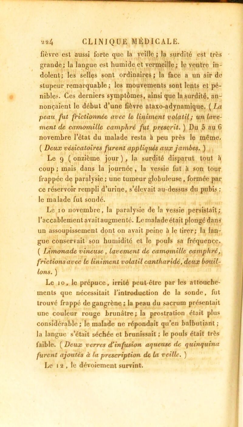 fièvre est aussi forte que la veille ; la surdité est très grande; la langue est humide et vermeille; le ventre in- dolent; les selles sont ordinaires; la face a un air de stupeur remarquable; les mouvements sont lents et pé- nibles. Ces derniers symptômes, ainsi que la surdité, an- nonçaient le début d’une fièvre ataxo-adynamique. ( La peau fut frictionnée avec le Uniment volatil; un lave- ment de camomille camphré fut prescrit. ) Du 5 au 6 novembre l’étal du malade resta à peu près le même. ( Deux vésicatoires furent appliqués aux jambes. ) Le 9 ( onzième jour ) , la surdité disparut tout à coup ; mais dans la journée, la vessie fut à son tour frappée de paralysie ; une tumeur globuleuse, formée par ce réservoir rempli d’urine, s’élevait au-dessus du pubis : le malade fut sondé. Le îo novembre, la paralysie de la vessie persistait; l’accablement avait augmenté. Le malade était plongé dans un assoupissement dont on avait peine à le tirer; la lan- gue conservait son humidité et le pouls sa fréquence. ( Limonade vineuse, lavement de camomille camphré, frictions avec le Uniment volatil cantharide, deux bouil- lons. ) Le îo, le prépuce, irrité peut-être par les attouche- ments que nécessitait l’introduction de la sonde, fut trouvé frappé de gangrène; la peau du sacrum présentait une couleur rouge brunâtre; la prostration était plus considérable; le malade ne répondait qu’en balbutiant; la langue s’était séchée et brunissait ; le pouls était très faible. ( Deux verres d’infusion aqueuse de quinquina furent ajoutés à la prescription de la veille. ) Le i 2 , le dévoiement survint.