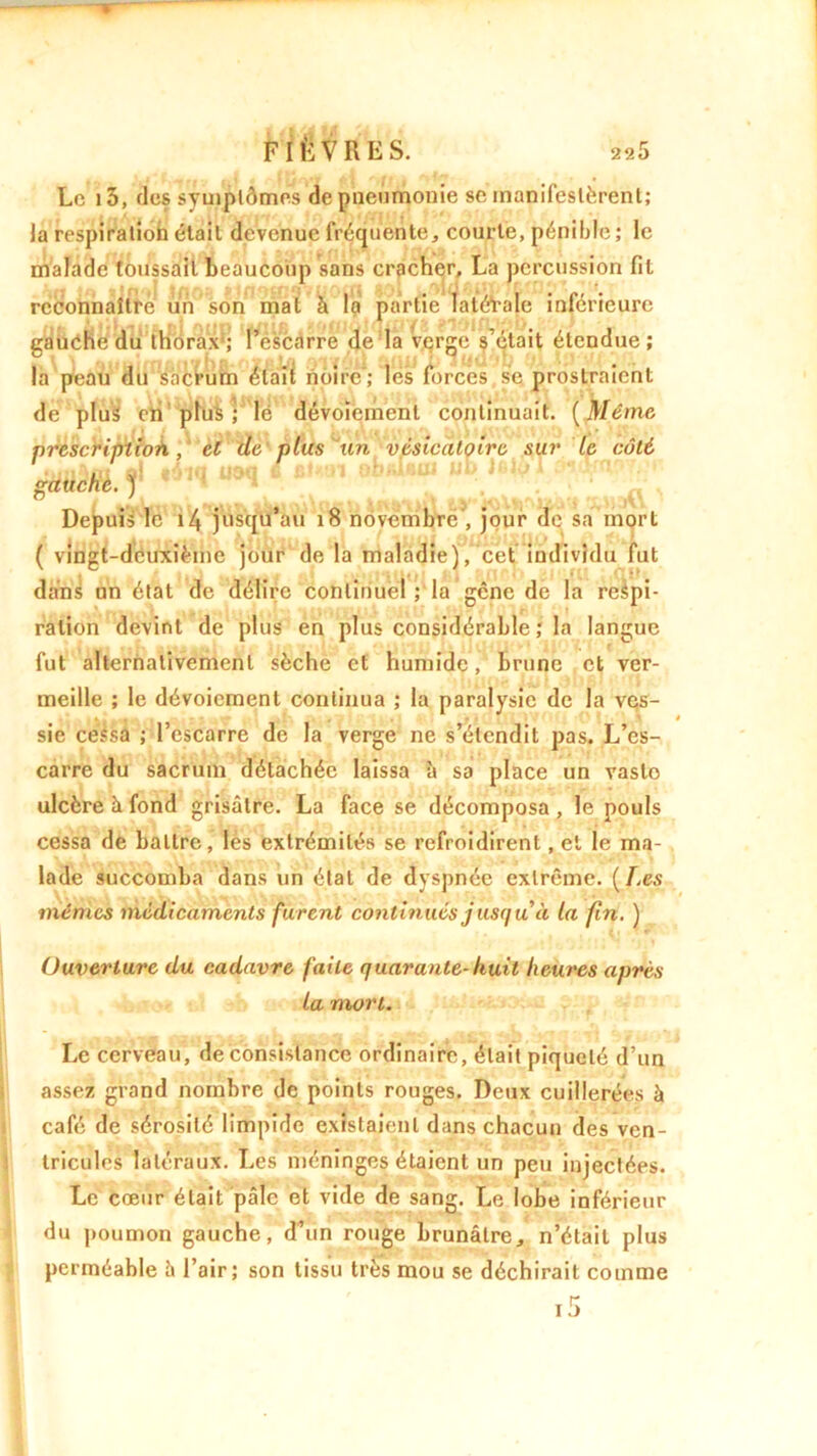 Le i5, des symptômes de pneumonie se manifestèrent; la respiration était devenue fréquente, courte, pénible ; le malade toussait beaucoup sans cracher, La percussion fit reconnaître un son mat à la partie latérale inférieure gauche du thorax; l’éscarre de la Verge s’était étendue; la peau du sacrum élaîi noire'; lés forcés se prostraient de plus en plus; lé dévoiement continuait. [Même, prescription, cl de plus un vésicatoire sur le côté gauche. ) * U9<* Depuis le i4 jusqu’au x8 novembre , jour de sa mort ( vingt-deuxième jour de la maladie), cet individu fut dans un état de délire continuel ; la gêne de la respi- ration devint de plus en plus considérable ; la langue fut alternativement sèche et humide, brune et ver- meille ; le dévoiement continua ; la paralysie de la ves- sie cessa ; l’escarre de la verge ne s’étendit pas. L’es- carre du sacrum détachée laissa à sa place un vasto ulcère à fond grisâtre. La face se décomposa, le pouls cessa de battre, les extrémités se refroidirent, et le ma- lade succomba dans un étal de dyspnée extrême. [Les mêmes médicaments furent continués jusqu à la fin. ) Ouverture du cadavre faite quarante-huit heures après la mort. Le cerveau, de consistance ordinaire, était piqueté d’un assez grand nombre de points rouges. Deux cuillerées à café de sérosité limpide existaient dans chacun des ven- tricules latéraux. Les méninges étaient un peu injectées. Le cœur était pâle et vide de sang. Le lobe inférieur du poumon gauche, d’un rouge brunâtre, n’était plus perméable h l’air; son tissu très mou se déchirait comme