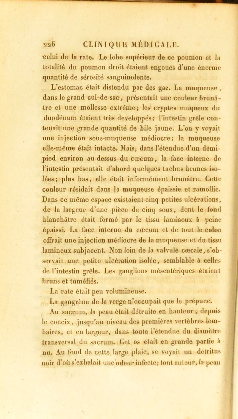 celui de la rate. Le lobe supérieur de ce poumon et la totalité du poumon droit étaient engoués d’une énorme quantité de sérosité sanguinolente. L’estomac était distendu par des gaz. La muqueuse, dans le grand cul-de-sac, présentait une couleur brunâ- tre et une mollesse extrême; les cryptes muqueux du duodénum étaient très développés; l’intestin grêle con- tenait une grande quantité de bile jaune. L’on y voyait une injection sous-muqueuse médiocre; la muqueuse elle-même était intacte. Mais, dans l’étendue d’un demi- pied environ au-dessus du cæcum , la face interne de l’intestin présentait d’abord quelques taches brunes iso- lées; plus bas, elle était informément brunâtre. Cette couleur résidait dans la muqueuse épaissie et ramollie. Dans ce même espace existaient cinq petites ulcérations, de la largeur d’une pièce de cinq sous, dont le fond blanchâtre était formé par le tissu lamineux 5 peine épaissi. La face interne du cæcum et de tout le colon offrait une injection médiocre de la muqueuse et du tissu lamineux subjacent. Non loin de la valvule cœcale, s’ob- servait une petite ulcération isolée, semblable à celles de l’intestin grêle. Les ganglions mésentériques étaient bruns et tuméfiés. La rate était peu volumineuse. La gangrène de la verge n’occupait que le prépuce. Au sacrum, la peau était détruite en hauteur, depuis le coccix, jusqu’au niveau des premières vertèbres lom- baires, et en largeur, dans toute l’étendue du diamètre transversal du sacrum. Cet os était en grande partie à nu. Au fond de cette large plaie, se voyait un détritus noir d’où s’exhalait encodeur infecte; tout autour, la peau