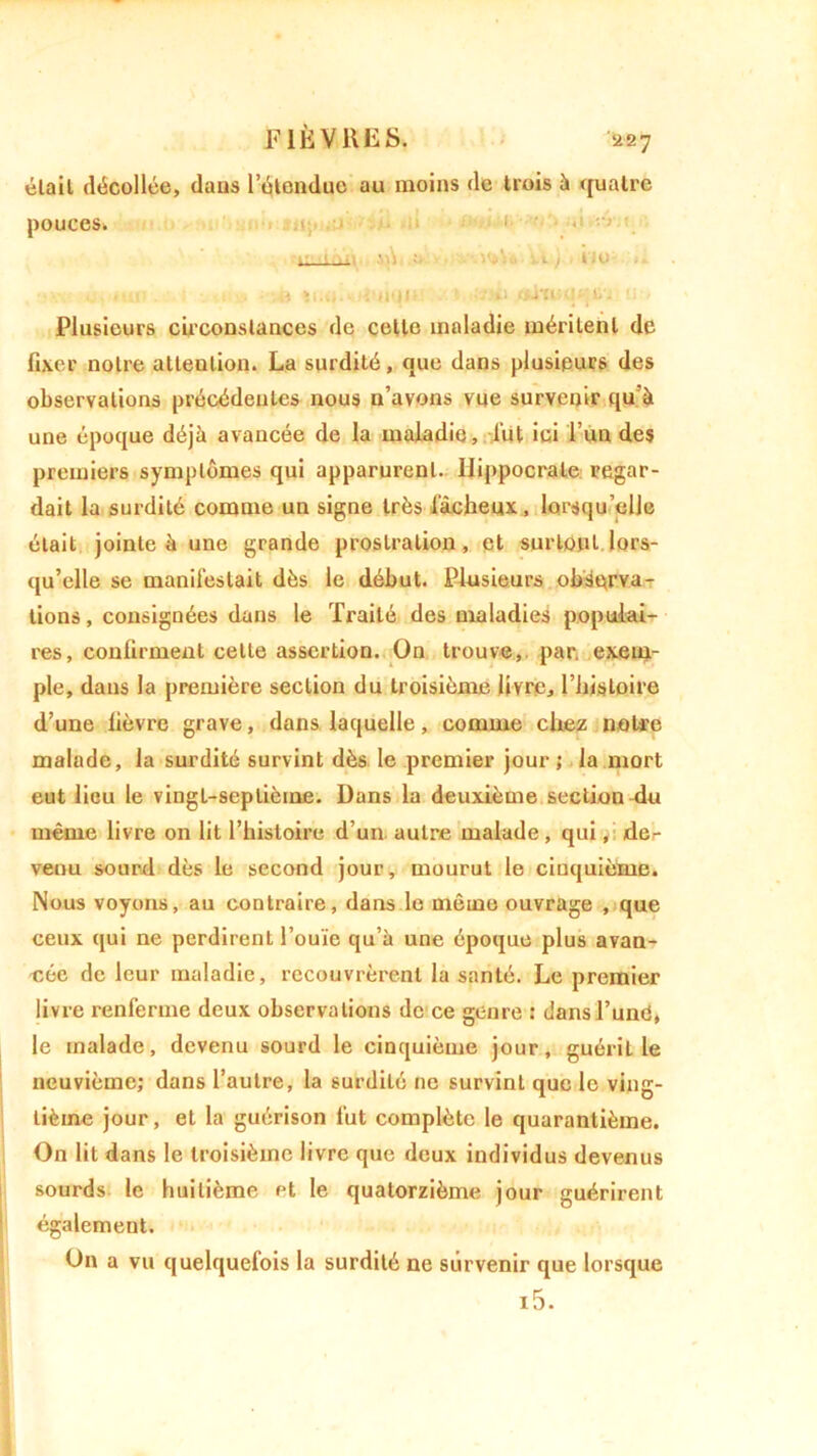 2 27 était décollée, daus l’étendue au moins de trois à «fuatre Plusieurs circonstances de cette maladie méritent de fixer notre attention. La surdité, que dans plusieurs des observations précédentes nous n’avons vue survenir qu’à une époque déjà avancée de la maladie, fut ici l’un des premiers symptômes qui apparurent. Hippocrate regar- dait la surdité comme un signe très fâcheux, lorsqu’elle était jointe à une grande prostration, et surtout lors- qu’elle se manifestait dès le début. Plusieurs observa- tions , consignées dans le Traité des maladies populai- res, confirment celle assertion. On trouve, par. exem- ple, dans la première section du troisième livre, l’histoire d’une fièvre grave, dans laquelle, comme chez noire malade, la surdité survint dès le premier jour ; la mort eut lieu le vingt-septième. Dans la deuxième section du même livre on lit l’histoire d’un autre malade, qui, der venu sourd dès le second jour, mourut le cinquième. Nous voyons, au contraire, dans le même ouvrage , que ceux qui ne perdirent l’ouïe qu’à une époque plus avan- cée de leur maladie, recouvrèrent la santé. Le premier livre renferme deux observations de ce genre : dans l’uné, le malade, devenu sourd le cinquième jour, guérit le neuvième; dans l’autre, la surdité ne survint que le ving- tième jour, et la guérison fut complète le quarantième. On lit dans le troisième livre que deux individus devenus sourds le huitième et le quatorzième jour guérirent également. On a vu quelquefois la surdité ne survenir que lorsque pouces. »'V>U s-i ) no i5.