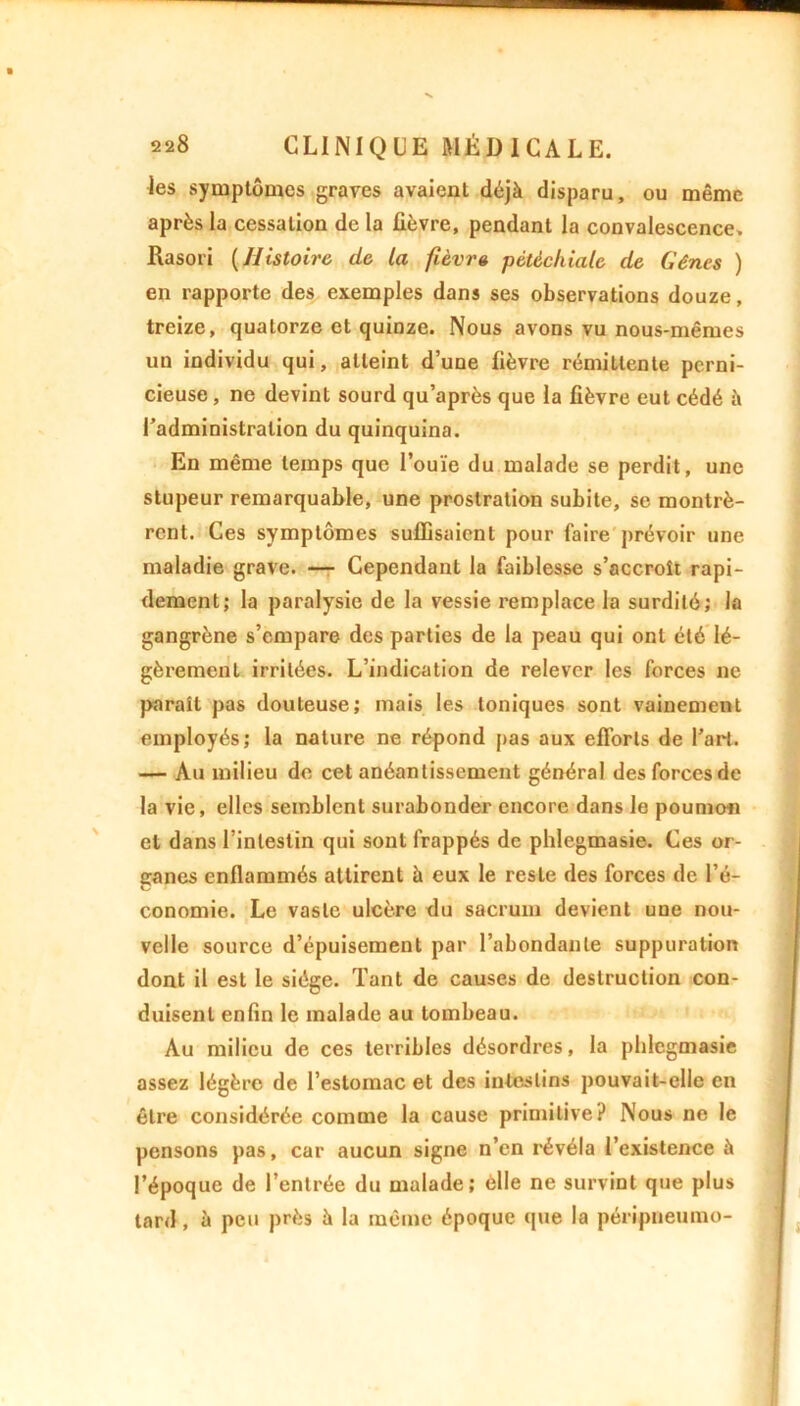 les symptômes graves avaient déjà disparu, ou même après la cessation de la fièvre, pendant la convalescence. Rasori (Histoire de la fièvre pétéchiale de Gênes ) en rapporte des exemples dans ses observations douze, treize, quatorze et quinze. Nous avons vu nous-mêmes un individu qui, atteint d’une fièvre rémittente perni- cieuse , ne devint sourd qu’après que la fièvre eut cédé à l’administration du quinquina. En même temps que l’ouïe du malade se perdit, une stupeur remarquable, une prostration subite, se montrè- rent. Ces symptômes suffisaient pour faire prévoir une maladie grave. — Cependant la faiblesse s’accroît rapi- dement; la paralysie de la vessie remplace la surdité; la gangrène s’empare des parties de la peau qui ont été lé- gèrement irritées. L’indication de relever les forces ne parait pas douteuse; mais les toniques sont vainement employés; la nature ne répond pas aux efforts de l’art. — Au milieu de cet anéantissement général des forces de la vie, elles semblent surabonder encore dans le poumon et dans l’intestin qui sont frappés de phlegmasie. Ces or- ganes enflammés attirent à eux le reste des forces de l’é- conomie. Le vaste ulcère du sacrum devient une nou- velle source d’épuisement par l’abondante suppuration dont il est le siège. Tant de causes de destruction con- duisent enfin le malade au tombeau. Au milieu de ces terribles désordres, la phlegmasie assez légère de l’estomac et des intestins pouvait-elle en être considérée comme la cause primitive? Nous ne le pensons pas, car aucun signe n’en révéla l’existence à l’époque de l’entrée du malade; elle ne survint que plus tard, à peu près à la même époque que la péripneumo-