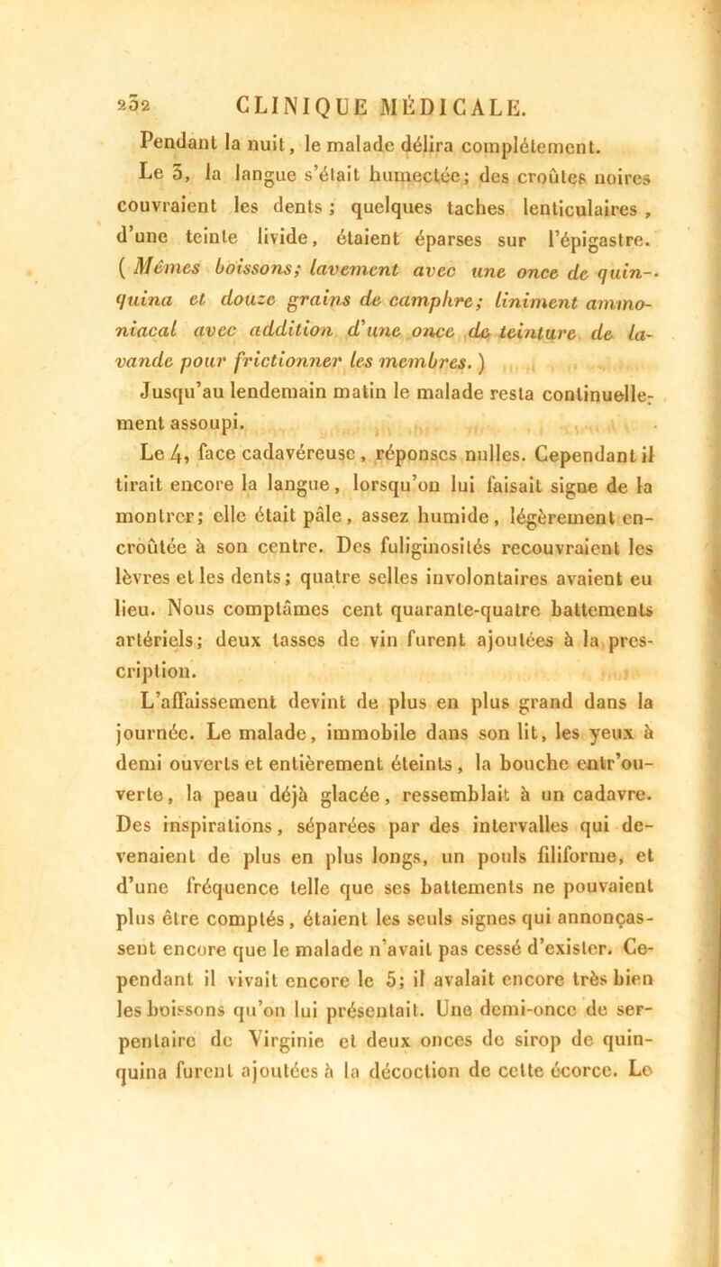Pendant la nuit, le malade délira complètement. Le 5, la langue s’était humectée; des croûtes noires couvraient les dents ; quelques taches lenticulaires , dune teinte livide, étaient éparses sur l’épigastre. ( Mêmes boissons; lavement avec une once de quin-. quina et douze grains de camphre; Uniment ammo- niacal avec addition d'une once de teinture de la- vande pour frictionner les membres. ) Jusqu’au lendemain matin le malade resta continuelle: ment assoupi. Le 4» face cadavéreuse , réponses nulles. Cependant il tirait encore la langue, lorsqu’on lui faisait signe de la montrer; elle était pâle, assez humide, légèrement en- croûtée à son centre. Des fuliginosités recouvraient les lèvres et les dents; quatre selles involontaires avaient eu lieu. Nous comptâmes cent quarante-quatre battements artériels; deux tasses de vin furent ajoutées à la pres- cription. L’affaissement devint de plus en plus grand dans la journée. Le malade, immobile dans son lit, les yeux à demi ouverts et entièrement éteints , la bouche cntr’ou- verle, la peau déjà glacée, ressemblait à un cadavre. Des inspirations, séparées par des intervalles qui de- venaient de plus en plus longs, un pouls filiforme, et d’une fréquence telle que scs battements ne pouvaient plus être comptés , étaient les seuls signes qui annonças- sent encore que le malade n’avait pas cessé d’exister. Ce- pendant il vivait encore le 5; il avalait encore très bien les boissons qu’on lui présentait. Une demi-once de ser- pentaire de Virginie et deux onces de sirop de quin- quina furent ajoutées à la décoction de cette écorce. Le