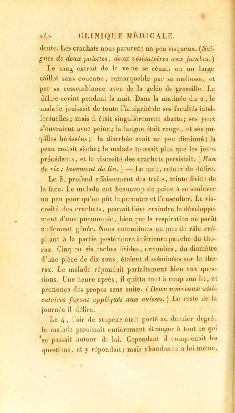 dente. Les crachats nous parurent un peu visqueux. (Sai- gnée de deux palettes ; deux vésicatoires aux jambes.) Le sang extrait de la veine se réunit en un large caillot sans couenne, remarquable par sa mollesse, et par sa ressemblance avec de la gelée de groseille. Le délire revint pendant la nuit. Dans la matinée du 2 , le malade jouissait de toute l’intégrité de ses facultés intel- lectuelles; mais il était singulièrement abattu; ses yeux s’ouvraient avec peine; la langue était rouge, et ses pu- pilles hérissées; la diarrhée avait un peu diminué; la peau restait sèche; le malade toussait plus que les jours précédents, et la viscosité des crachats persistait. (Eau de riz; lavement de Un. ) — La nuit, retour du délire. Le 5, profond affaissement des traits, teinte livide de la face. Le malade eut beaucoup de peine à se soulever un peu pour qu’on pût le percuter et l’ausculter. La vis- cosité des crachats, pouvait faire craindre le développe- ment d’une pneumonie, bien que la respiration ne parût nullement gênée. Nous entendîmes un peu de râle cré- pitant à la partie postérieure inférieure gauche du tho- rax. Cinq ou six taches livides, arrondies, du diamètre d’une pièce de dix sous, étaient disséminées sur le tho- rax. Le malade répondait parfaitement bien aux ques- tions. Une heure après, il quitta tout à coup son lit, et prononça des propos sans suite. (Deux nouveaux vési- catoires furent appliqués aux cuisses. ) Le reste de la journée il délira. Le 4 , l’air de stupeur était porté au dernier degré; le malade paraissait entièrement étranger à tout ce qui ’se passait autour de lui. Cependant il comprenait les questions, et y répondait; mais abandonné è lui-même,