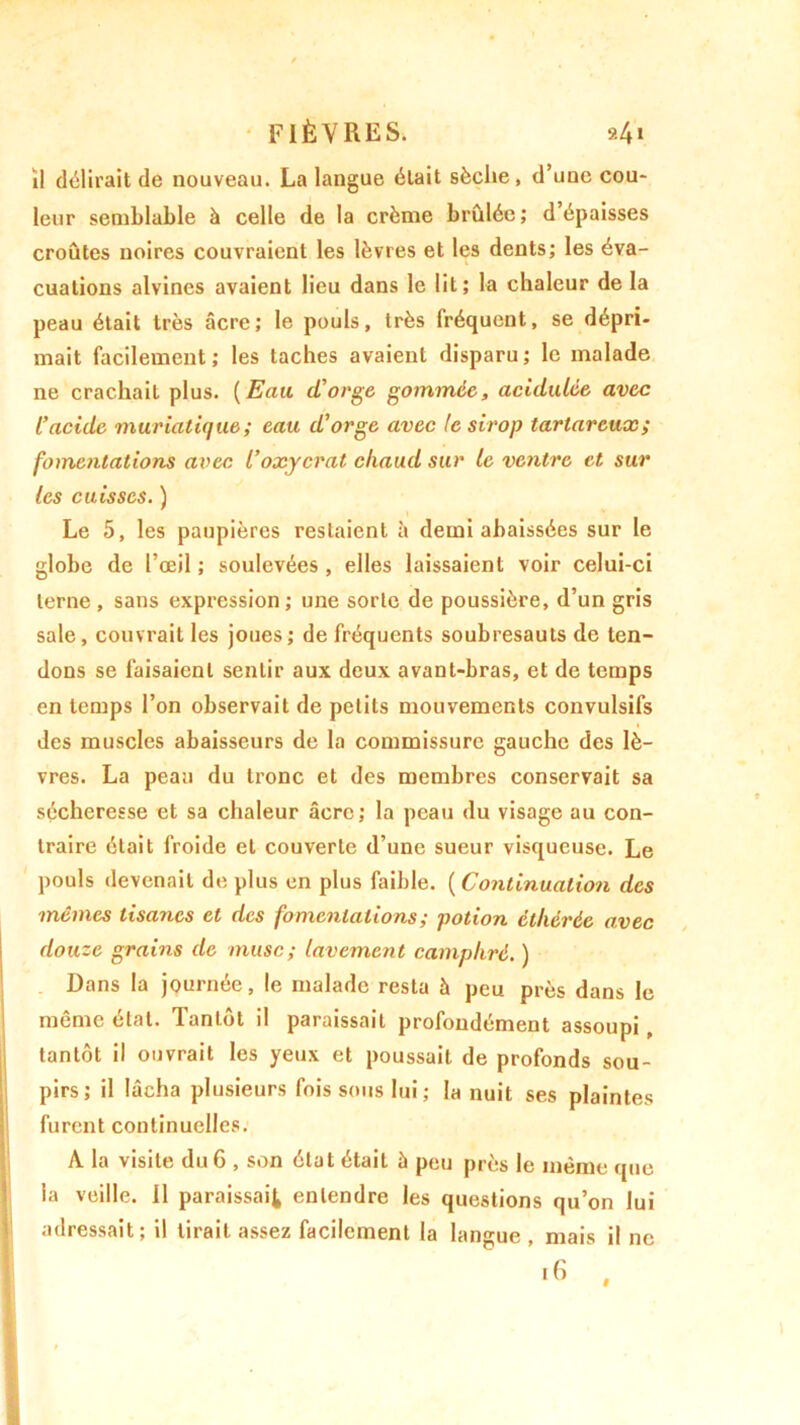 FIÈVRES. »4 » il délirait de nouveau. La langue était sèche, d’une cou- leur semblable à celle de la crème brûlée; dépaisses croûtes noires couvraient les lèvres et les dents; les éva- cuations alvines avaient lieu dans le lit; la chaleur de la peau était très âcre; le pouls, très fréquent, se dépri- mait facilement; les taches avaient disparu; le malade ne crachait plus. (Eau cl'orge gommée, acidulée avec l’acide muriatique ; eau d’orge avec le sirop tartarcux; fomentations avec l’oxycrat chaud sur le ventre et sur les cuisses. ) Le 5, les paupières restaient à demi abaissées sur le globe de l’œil ; soulevées , elles laissaient voir celui-ci terne , sans expression; une sorte de poussière, d’un gris sale, couvrait les joues; de fréquents soubresauts de ten- dons se faisaient sentir aux deux avant-bras, et de temps en temps l’on observait de petits mouvements convulsifs des muscles abaisseurs de la commissure gauche des lè- vres. La peau du tronc et des membres conservait sa sécheresse et sa chaleur âcre; la peau du visage au con- traire était froide et couverte d’une sueur visqueuse. Le pouls devenait de plus en plus faible. ( Continuation des mêmes tisanes et des fomentations ; potion éthérée avec douze grains de musc; lavement camphré. ) Dans la journée, le malade resta à peu près dans le même état. Tantôt il paraissait profondément assoupi, tantôt il ouvrait les yeux et poussait de profonds sou- pirs; il lâcha plusieurs fois sous lui ; la nuit ses plaintes furent continuelles. A la visite du 6 , son état était h peu près le même que la veille. Il paraissait entendre les questions qu’on lui adressait; il tirait assez facilement la langue , mais il ne 16 ,