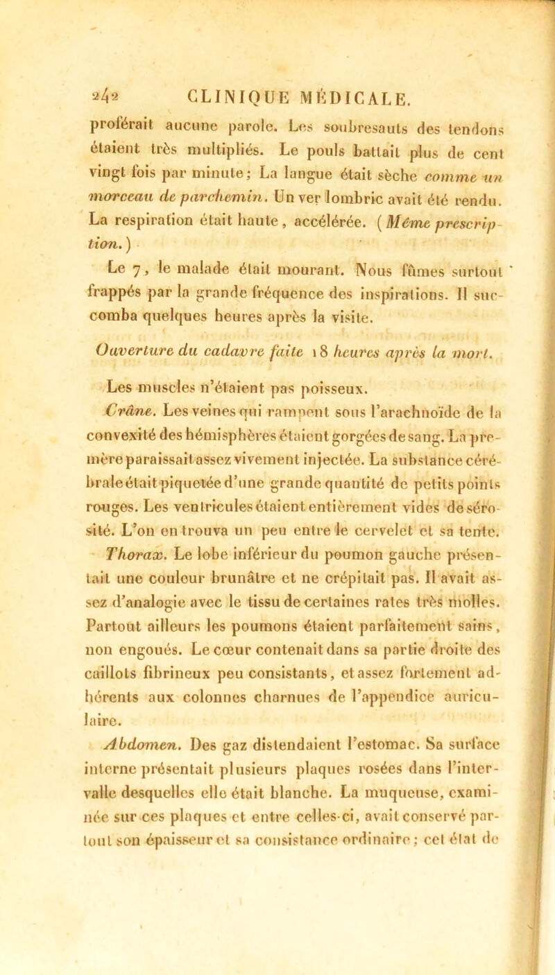 proférait aucune parole. Les soubresauts des tendons étaient très multipliés. Le pouls battait plus de cent vingt lois par minute; La langue était sèche comme un morceau de parchemin. Un ver lombric avait été rendu. La respiration était haute, accélérée. ( Même prescrip tien. ) Le 7, le malade était mourant. Nous fûmes surtout lrappés par la grande fréquence des inspirations. Il suc- comba quelques heures après la visite. Ouverture du cadavre faite 18 heures après la mort. Les muscles n’élaient pas poisseux. Crâne. Les veines qui rampent sous l’arachnoïde de la convexité des hémisphères étaient gorgées de sang. La pro- mère paraissait assez vivement injectée. La substance céré- brale étaitpiquemée d’une grande quantité de petits points rouges. Les venlriculesétaiententièrement vides deséro sité. L’on en trouva un peu entre le cervelet et sa tente. Thorax. Le lobe inférieur du poumon gauche présen- tait une couleur brunâtre et ne crépitait pas. II avait as- sez d’analogie avec le tissu de certaines rates très molles. Partout ailleurs les poumons étaient parfaitement sains, non engoués. Le cœur contenait dans sa partie droite des caillots fibrineux peu consistants, etassez fortement ad' hérenls aux colonnes charnues de l’appendice auricu- laire. Abdomen. Des gaz distendaient l’estomac. Sa surface interne présentait plusieurs plaques rosées dans l’inter- valle desquelles elle était blanche. La muqueuse, exami- née sur ces plaques et entre celles-ci, avait conservé par- tout son épaisseur et sa consistance ordinaire; cel état de