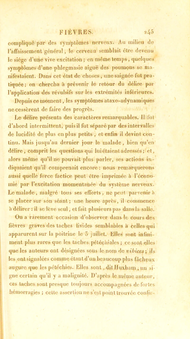 compliqué par des symptômes nerveux. Au milieu de l'affaissement général, le cerveau semblait être devenu le siège d’une vive excitation ; en même temps , quelques symptômes d’une phlegmasie aiguë des poumons sc ma- nifestaient. Dans cet état de choses , une saignée fut pra- tiquée; on chercha à prévenir le retour du délire par l’application des révulsifs sur les extrémités inférieures. Depuis ce moment, les symptômes ataxo-adynaraiques ne cessèrent de faire des progrès. Le délire présenta des caractères remarquables. 11 fut d’abord intermittent, puis il fut séparé par des intervalles de lucidité de plus en plus petits , et enfin il devint con- tinu. Mais jusqu’au dernier jour le malade, bien qu’en délire, comprit les questions qui lui étaient adressés; et, alors même qu’il ne pouvait plus parler, ses actions in- diquaient qu’il comprenait encore : nous remarquerons aussi quelle force factice peut être imprimée à l’écono- mie par l’excitation momentanée du système nerveux. Le malade , malgré tous ses efforts, ne peut parvenir b se placer sur son séant; une heure après, il commence h délirer : il se lève seul, et fait plusieurs pas dans la salle. On a rarement occasion d’observer dans le cours des fièvres graves des taches livides semblables à celles qui apparurent sur la poitrine le 3 juillet. Elles sont infini- ment plus rares que les taches pétéchiales ; ccsont elles que les auteurs ont désignées sous le nom de vibices; ils les ontsigualées comme étant d’un beaucoup plus fâcheux augure que les pétéchies. Elles sont, dit Jfuxham , un si- gne certain qu’il y a malignité. D’après le même auteur, ces taches sont presque toujours accompagnées de fortes hémorragies ; celte assertion ne s’est point trouvée conlii-