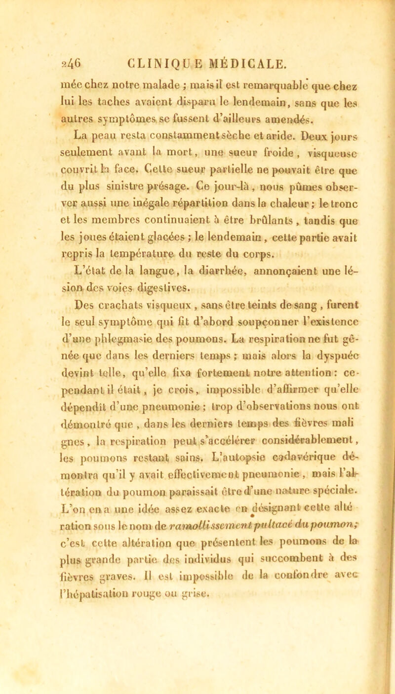 niée chez notre malade ; mais il est remarquable que chez lui les taches avaient disparu le lendemain, sans que les autres symptômes se fussent d’ailleurs amendés. La peau resta constamment sèche et aride. Deux jours seulement avant la mort, une sueur froide, visqueuse couvrit la face. Cette sueur partielle ne pouvait être que du plus sinistre présage. Ce jour-là , nous pûmes obser- ver aussi une inégale répartition dans la chaleur ; le tronc et les membres continuaient à être brûlants , tandis que les joues étaient glacées ; le lendemain, celte partie avait repris la température du reste du corps. L’état delà langue, la diarrhée, annonçaient une lé- sion des voies digestives. Des crachats visqueux , sans être teints de sang , furent le seul symptôme qui fit d’abord soupçonner l’existence d’une phlegmasie des poumons. La respiration ne fut gê- née que dans les derniers temps ; mais alors la dyspnée devint telle, qu’elle fixa fortement notre attention : ce- pendant, il était, je crois, impossible d’affirmer qu’elle dépendît d’une pneumonie ; trop d’observations nous ont démontré que , dans les derniers temps des fièvres mali gnes, la respiration peut s’accélérer considérablement, les poumons restant sains. L’autopsie cadavérique dé- montra qu’il y avait effectivement pneumonie , mais l’al- tération du poumon paraissait être d’une nature spéciale. L’on ena une idée assez exacte en désignant cette allé ration sous le nom de ramollissement pnltact dupoamon; c’est celte altération que présentent les poumons de la plus grande partie des individus qui succombent à des fièvres graves. Il est impossible de la confondre avec alisation rouge ou grise. )l f