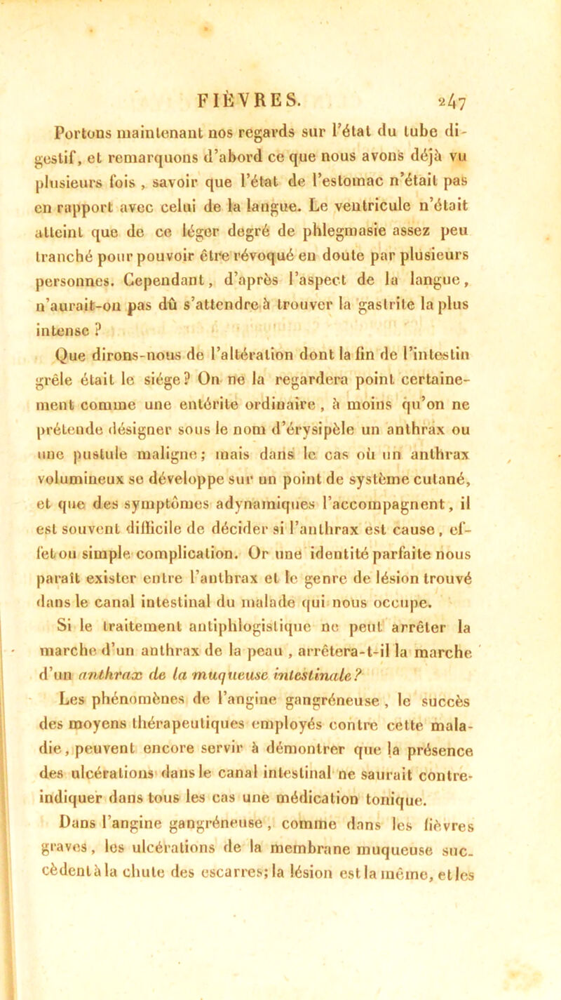 Portons maintenant nos regards sur l’étal du tube di- gestif, et remarquons d’abord ce que nous avons déjà vu plusieurs fois , savoir que l’état de l’estomac n’était pas en rapport avec celui de la langue. Le ventricule n’était atteint que de ce léger degré de phlegmasie assez peu tranché pour pouvoir être révoqué eu doute par plusieurs personnes. Cependant, d’après l’aspect de la langue, n’aurait-on pas dû s’attendre à trouver la gastrite la plus intense ? Que dirons-nous de l’altération dont la fin de l’intestin grêle était le siège? On ne la regardera point certaine- ment comme une entérite ordinaire , à moins qu’on ne prétende désigner sous le nom d’érysipèle un anthrax ou une pustule maligne; mais dans le cas où un anthrax volumineux se développe sur un point de système cutané, et que des symptômes adynamiques l’accompagnent, il est souvenl dilïicile de décider si l’anthrax est cause , ef- fet ou simple complication. Or une identité parfaite nous paraît exister entre l’anthrax et le genre de lésion trouvé dans le canal intestinal du malade qui nous occupe. Si le traitement antiphlogistique ne peut arrêter la marche d’un anthrax de la peau , arrêtera-t-il la marche d’un anthrax de la muqueuse intestinale? Les phénomènes de l’angine gangréneuse , le succès des moyens thérapeutiques employés contre cette mala- die, peuvent encore servir à démontrer que la présence des ulcérations dans le canal intestinal ne saurait contre- indiquer dans tous les cas une médication tonique. Dans l’angine gangréneuse , comme dans les lièvres graves, les ulcérations de la membrane muqueuse suc. cèdenlàla chute des escarres; la lésion est la même, et les