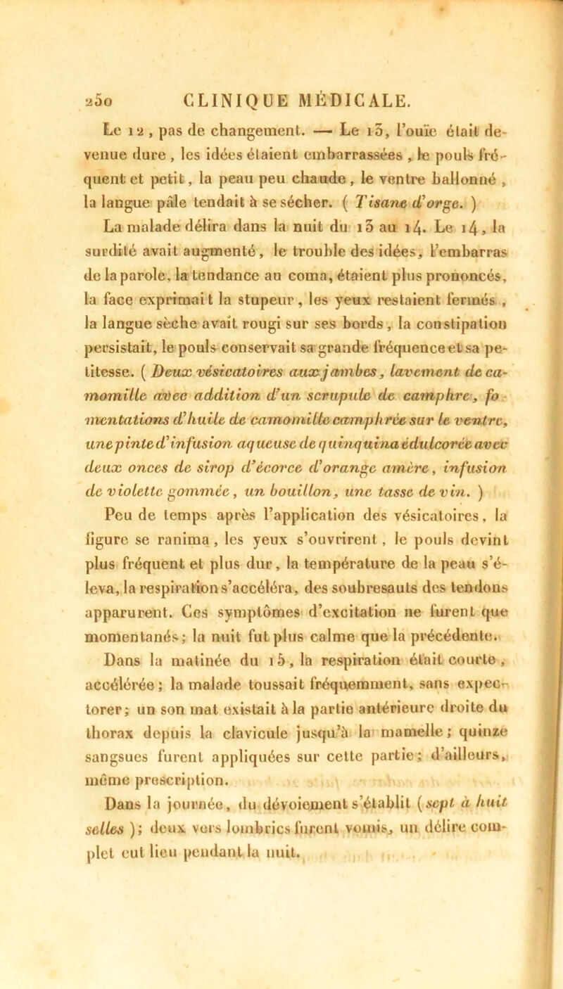 Le 12 , pas de changement. — Le i5, l’ouïe était de- venue dure , les idées étaient embarrassées , le pouls fré- quent et petit, la peau peu chaude, le ventre ballonné , la langue pâle tendait à se sécher. ( T isane d,'orge. ) La malade délira dans la nuit du i5 au 14. Le 14 > la surdité avait augmenté, le trouble des idées, l’embarras de la parole, la tendance au coma, étaient plus prononcés, la face exprimait la stupeur, les yeux restaient fermés , la langue sèche avait rougi sur ses bords , la constipation persistait, le poul^ conservait sa grande fréquence et) sa pe- titesse. [Deux vésicatoires aux jambes, lavement de ca- momille aûec addition d’un scrupule de camphre, fo mcntalions d’huile de camomille camph rée sur le ventre, unepinle d'infusion aq ucusc de quinquina éduIcorée avec deux onces de sirop d’écorce d'orange amère, infusion de violette gommée, un bouillon, une tasse de vin. ) Peu de temps après l’application des vésicatoires, la ligure se ranima , les yeux s’ouvrirent, le pouls devint plus fréquent et plus dur, la température de la peau s’é- leva, la respiration s’accéléra, des soubresauts des tendons apparurent. Ces symptômes d’excitation ne furent que momentanés; la nuit fut plus calme que la précédente. Dans la matinée du i5,la respiration était courte , accélérée; la malade toussait fréquemment, sans expecr- lorer; un son mat existait h la partie antérieure droite du thorax depuis la clavicule jusqu’à la mamelle; quinze sangsues furent appliquées sur cette partie; d’ailleurs, même proscription. Dans la journée, du dévoiement s’établit (sept à huit selles ); deux vers lombrics lurent vomis, un délire com- plet eut lieu pendant la nuit.