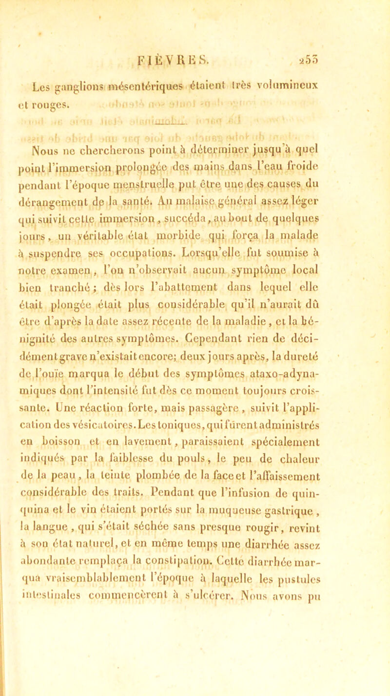 * FIÈVRES. 25 3 Les ganglions mésentériques étaient très volumineux et rouges. Nous ne chercherons point à déterminer jusqu'à quel point l’immersion prolongée des mains dans l’eau froide pendant l’époque menstruelle put être une des causes du dérangement de la santé. Au malaise général assez léger qui suivit celle immersion , succéda, au bout de quelques jours, un véritable état morbide qui força la malade à suspendre ses occupations. Lorsqu’elle fut soumise à notre examen , l’on n’observait aucun symptôme local bien tranché; dès lors l’abattement dans lequel elle était plongée était plus considérable qu’il n’aurait du être d’après la date assez récente de la maladie , et la bé- nignité des autres symptômes. Cependant rien de déci- démentgraven’existaitcncore; deux jours après, ladureté de l’ouïe marqua le début des symptômes ataxo-adyua- rniques dont l'intensité fut dès ce moment toujours crois- sante. Une réaction forte, mais passagère, suivit l’appli- cation des vésicatoires. Les toniques, qui furent administrés en boisson et en lavement, paraissaient spécialement indiqués par la faiblesse du pouls, le peu de chaleur de la peau, la teinte plombée de la face et l’affaissement considérable des traits. Pendant que l’infusion de quin- quina et le vin étaient portés sur la muqueuse gastrique , la langue , qui s’était séchée sans presque rougir, revint à sou état naturel, et en même temps une diarrhée assez abondante remplaça la constipation. Celte diarrhée mar- qua vraisemblablement l’époque à laquelle les pustules intestinales commencèrent à s’ulcérer. Nous avons pu