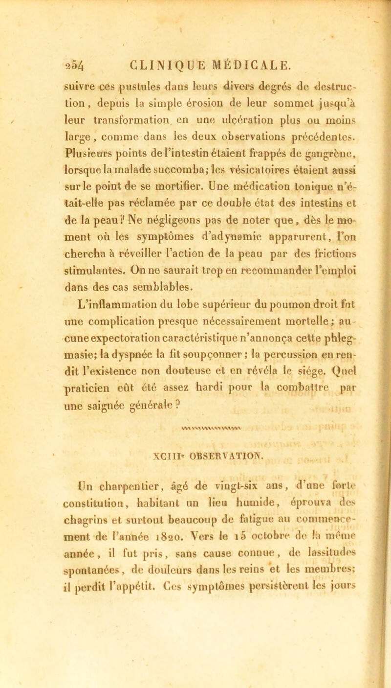 s54 CLINIQUE MÉDICALE. suivre ces pustules dans leurs divers degrés de instruc- tion, depuis la simple érosion de leur sommet jusqu’à leur transformation en une ulcération plus ou moins large, comme dans les deux observations précédentes. Plusieurs points de l’intestin étaient frappés de gangrène, lorsque la malade succomba; les vésicatoires étaient aussi sur le point de se mortifier. Une médication Ionique u’é- tait-elle pas réclamée par ce double état des intestins et de la peau? Ne négligeons pas de noter que, dès le mo- ment où les symptômes d’adynamie apparurent, l’on chercha à réveiller l’action de la peau par des frictions stimulantes. On ne saurait trop en recommander l’emploi dans des cas semblables. L’inflammation du lobe supérieur du poumon droit fut une complication presque nécessairement mortelle; au- cune expectoration caractéristique n’annonça celte phleg- masie; la dyspnée la fit soupçonner ; la percussion en ren- dit l’existence non douteuse et en révéla le siège. Quel praticien eût été assez hardi pour la combattre par une saignée générale? ,. ,r WV w\ www wvwv XC11I' OBSERVATION. Un charpentier, âgé de vingt-six ans, d’une forte constitution, habitant un lieu humide, éprouva des chagrins et surtout beaucoup de fatigue au commence- ment de l’année 1820. Vers le i5 octobre de !h même année, il fut pris, sans cause connue, de lassitudes spontanées, de douleurs dans les reins et les membres; il perdit l’appétit, Les symptômes persistèrent les jours