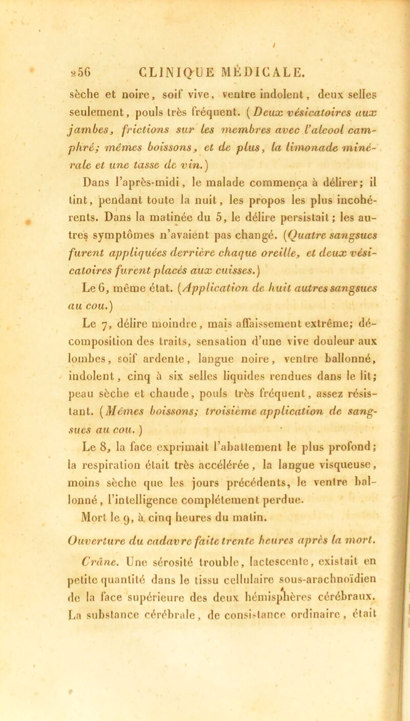 sèche et noire, soi!* vive, ventre indolent, deux selles seulement, pouls très fréquent. (Deux vésicatoires aux jambes, frictions sur les membres avec L’alcool cam- phré; mêmes boissons, et de plus, la limonade miné- rale et une tasse de vin.) Dans l’après-midi, le malade commença à délirer; il tint, pendant toute la nuit, les propos les plus incohé- rents. Dans la matinée du 5, le délire persistait; les au- tres symptômes n’avaient pas changé. [Quatre sajigsucs furent appliquées derrière chaque oreille, et deux vési- catoires furent placés aux cuisses.) Le 6, même état. [Application de huit autres sangsues au cou.) Le 7, délire moindre, mais affaissement extrême; dé- composition des traits, sensation d’une vive douleur aux lombes, soif ardente, langue noire, ventre ballonné, indolent, cinq à six selles liquides rendues dans le lit; peau sèche et chaude, pouls très fréquent, assez résis- tant. [Mêmes boissons; troisième application de sang- sues au cou. ) Le 8, la face exprimait l’abattement le plus profond; la respiration était très accélérée, la langue visqueuse, moins sèche que les jours précédents, le ventre bal- lonné, l’intelligence complètement perdue. Mort le 9, à. cinq heures du matin. Ouverture du cadavre faite trente heures après la mort. Crâne. Une sérosité trouble, lactescente, existait en petite quantité dans le tissu cellulaire sous-arachnoïdien de la face supérieure des deux hémisphères cérébraux. La substance cérébrale, de consistance ordinaire, était