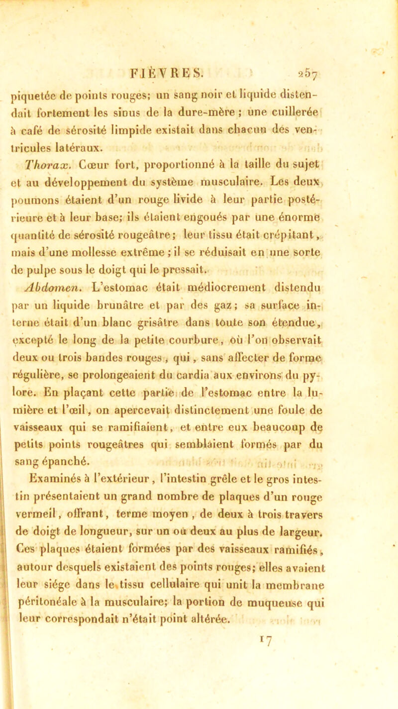 piquetée de points rouges; un sang noir et liquide disten- dait fortement les sinus de la dure-mère ; une cuillerée à café de sérosité limpide existait dans chacun des ven- tricules latéraux. Thorax. Cœur fort, proportionné à la taille du sujet et au développement du système musculaire. Les deux poumons étaient d’un rouge livide à leur partie posté- rieure et à leur base; ils étaient engoués par une énorme quantité de sérosité rougeâtre; leur tissu était crépitant, mais d’une mollesse extrême ; il se réduisait en une sorte de pulpe sous le doigt qui le pressait. Abdomen. L’estomac était médiocrement distendu par un liquide brunâtre et par des gaz; sa surface in- terne était d’un blanc grisâtre dans toute son étendue, excepté le long de la petite courbure, où l’on observait deux ou trois bandes rouges , qui, sans affecter de forme régulière, se prolongeaient du cardia aux environs du py- lore. En plaçant cette partie de l’estomac entre la lu- mière et l’œil, on apercevait distinctement une foule de vaisseaux qui se ramifiaient, et entre eux beaucoup de petits points rougeâtres qui semblaient formés par du sang épanché. .,ji ..... I Examinés à l’extérieur , l’intestin grêle et le gros intes- tin présentaient un grand nombre de plaques d’un rouge vermeil, offrant, terme moyen , de deux à trois travers de doigt de longueur, sur un ou deux au plus de largeur. Ces plaques étaient formées par des vaisseaux ramifiés, autour desquels existaient des points rouges; elles avaient leur siège dans le.tissu cellulaire qui unit la membrane péritonéale à la musculaire; la portion de muqueuse qui leur correspondait n’était point altérée. *7