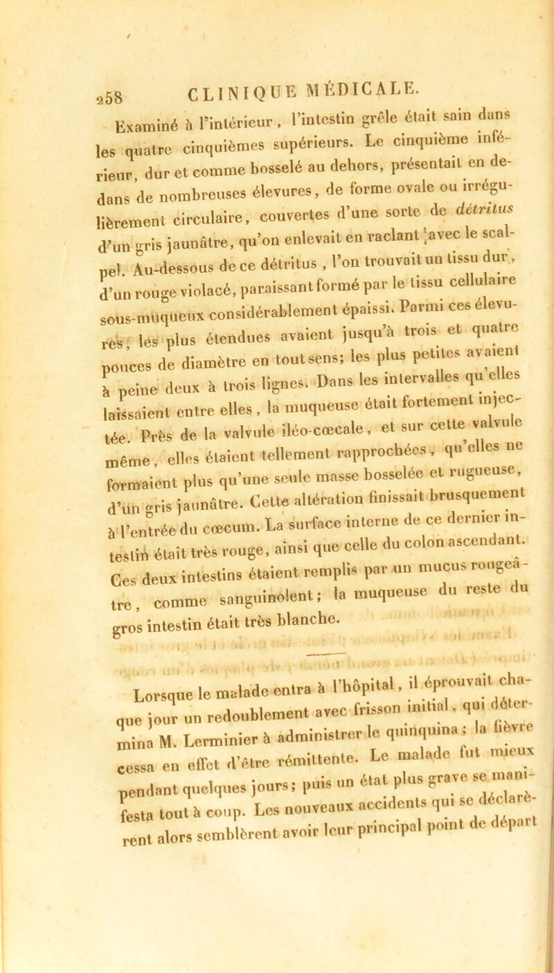 Examiné !i l'intérieur, l'intestin grêle était sain dans les quatre cinquièmes supérieurs. Le cinquième infé- rieur. dur et comme bosselé au dehors, présentait en de- dans de nombreuses éleïurcs, de forme ovale ou irrégu- lièrement circulaire, couvertes d’une sorte de dilrüus d'un ris jaunâtre, qu'on enlevait en raclant lavée le scal- pel. Au-dessous de ce détritus , l'on trouvait un tissu dur, d’un rouge violacé, paraissant formé par le tissu cellulaire sous-muqueux considérablement épaissi. Parmi ces élevu- res lés plus étendues avaient jusqu’à trois cl quatre pouces de diamètre en toutsens; les plus petites avaient l peine deux î. trois lignes. Dans les tnlervalles qu laissaient entre elles, la muqueuse était fortement tn>ec- tée. Près de la valvule iléo-cœcale, et sur cette va vu e même elles étaient tellement rapprochées, qu e es ne formaient plus qu'une seule masse bosselée et rugueuse d'un ris jaunâtre. Celte altération finissait brusquement à l’entrée du ciecum. La surface interne de ce dernier in- testin était très rouge, ainsi que celle du colon ascendant. Ces deux intestins étaient remplis par un mucus rongea - tre, comme sanguinolent ; la muqueuse du reste du gros intestin était très blanche. 4* I il JM' Lorsque le malade entra à l’hôptla.. .1 P-uvait eha que jour un redoublement avec frisson mit.al. qu. do - mina M. Lerminier h administrer le quinquina a lièvre cessa en effet d’être rémittente. Le malade lut im.ux pendant quelques jours ; puis un état plus grave se mam- La tou. .1 coup. Les nouveaux accidents qu. se déc «r - rent alors semblèrent avoir leur principal po.nt de dép. ■lOil
