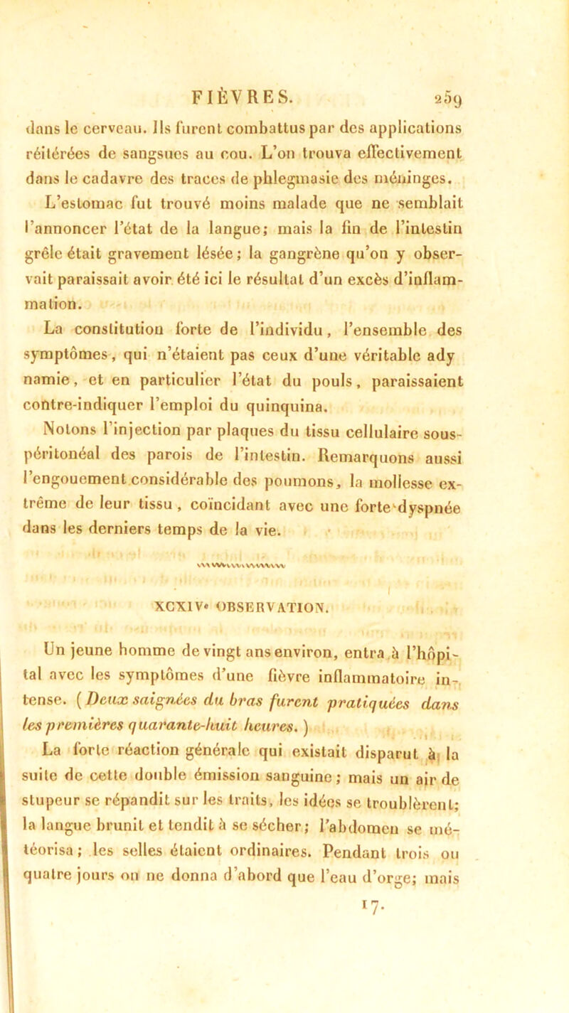 dans le cerveau. Ils furent combattus par des applications réitérées de sangsues au cou. L’on trouva effectivement dans le cadavre des traces de phlegmasie des méninges. L’estomac fut trouvé moins malade cjue ne semblait l’annoncer l’état de la langue; mais la fin de l’intestin grêle était gravement lésée; la gangrène qu’on y obser- vait paraissait avoir été ici le résultat d’un excès d’inflam- mation. La constitution forte de l’individu, l’ensemble des symptômes, qui n’étaient pas ceux d’une véritable ady namie, et en particulier l’état du pouls, paraissaient contre-indiquer l’emploi du quinquina. Notons l’injection par plaques du tissu cellulaire sous- péritonéal des parois de l’intestin. Remarquons aussi l’engouement considérable des poumons, la mollesse ex- trême de leur tissu , coïncidant avec une forte^dyspnée dans les derniers temps de la vie. W\ WVUVX W WVV W XCX1V» OBSERVATION. Un jeune homme de vingt ans environ, entra ,à l’hôpi- lal avec les symptômes d’une fièvre inflammatoire in- tense. ( Deux saignées du bvas furent pratiquées dav.s les premières quarante-huit heures. ) La forte réaction générale qui existait disparut à la suite de cette double émission sanguine; mais un air de stupeur se répandit sur les traits, les idées se troublèrent; la langue brunit et lendit à se sécher; l’abdomen se mé- téorisa ; les selles étaient ordinaires. Pendant trois ou quatre jours on ne donna d’abord que l’eau d’orge; mais 17.