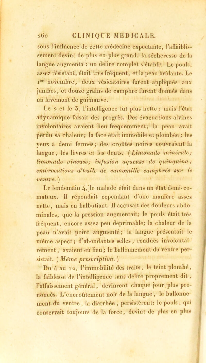 sous l’influence de celte médecine expectante, l’affaiblis- sement devint de plus en plus grand; la sécheresse de la langue augmenta : un délire complet s’établit. Le pouls, assez résistant, était très fréquent, et la peau brûlante. Le icr novembre, deux vésicatoires furent appliqués aux jambes, et douze grains de camphre furent donnés dans un lavement de guimauve. Le 2 et le 3, l’intelligence lut plus nette; mais l’état adynamique faisait des progrès. Des évacuations alvines involontaires avaient lieu fréquemment; la peau avait perdu sa chaleur; la face était immobile et plombée ; les yeux h demi fermés ; des croûtes noires couvraient la langue, les lèvres et les dents. (Limonade minérale; limonade vineuse; infusion aqueuse de quinquina ; embrocations d’huile de camomille camphrée sur le ventre. ) Le lendemain 4> le malade était dans un étal demi-co- mateux. II répondait cependant d’une manière assez nette, mais en balbutiant. Il accusait des douleurs abdo- minales, que la pression augmentait; le pouls était très fréquent, encore assez peu déprimable; la chaleur de la peau n’avait point augmenté; la langue présentait le même aspect; d’abondantes selles, rendues involontai- rement , avaient eu lieu ; le ballonnement du ventre per- sistait. ( Même prescription. ) Du 4 au 12, l’immobilité des traits, le teint plombé, la faiblesse de l’intelligence sans délire proprement dit , l’affaissement général, devinrent chaque jour plus pro- noncés. L’encroûtement noir de la langue , le ballonne- ment du ventre , la diarrhée , persistèrent; le pouls , qui conservait toujours de la force, devint de plus en plus