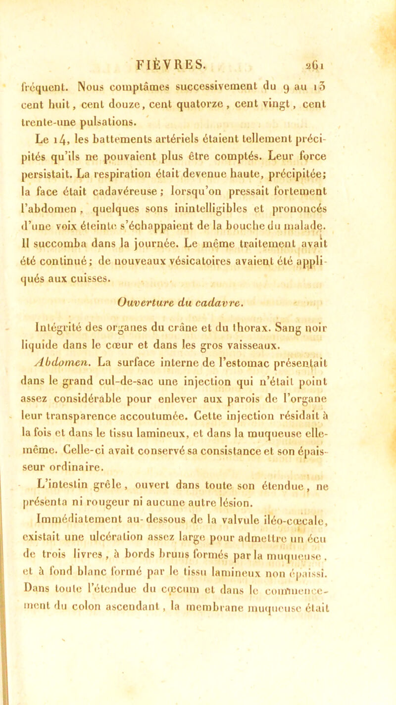 fréquent. Nous comptâmes successivement du 9 au i3 cent huit, cent douze, cent quatorze, cent vingt, cent trente-une pulsations. Le 14, les battements artériels étaient tellement préci- pités qu’ils ne pouvaient plus être comptés. Leur force persistait. La respiration était devenue haute, précipitée; la face était cadavéreuse ; lorsqu’on pressait fortement l’abdomen , quelques sons inintelligibles et prononcés d’une voix éteinte, s’échappaient de la bouche du malade. 11 succomba dans la journée. Le même traitement avait été continué; de nouveaux vésicatoires avaient été appli- qués aux cuisses. Ouverture du cadavre. Intégrité des organes du crâne et du thorax. Sang noir liquide dans le cœur et dans les gros vaisseaux. Abdomen. La surface interne de l’estomac présentait dans le grand cul-de-sac une injection qui n’était point assez considérable pour enlever aux parois de l’organe leur transparence accoutumée. Cette injection résidait à la fois et dans le tissu lamineux, et dans la muqueuse elle- même. Celle-ci avait conservé sa consistance et son épais- seur ordinaire. L’intestin grêle, ouvert dans toute son étendue, ne présenta ni rougeur ni aucune autre lésion. Immédiatement au-dessous de la valvule iléo-cœcale, existait une ulcération assez large; pour admettre un écu de trois livres , à bords bruns formés parla muqueuse, et à fond blanc formé par le tissu lamineux non épaissi. Dans toute l’étendue du cæcum et dans le commence- ment du colon ascendant, la membrane muqueuse était