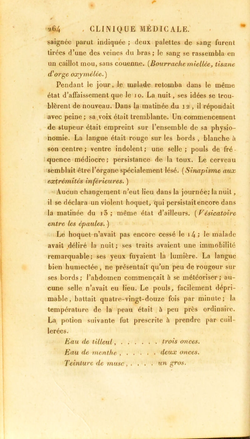saignée parut indiquée ; deux palettes de sang lurent tirées d’une des veines du bras ; le sang se rassembla en un caillot mou, sans couenne. [Bourrache miellée, tisane d'orge oxymêlée. ) Pendant le jour, le malade retomba dans le même état d’affaissement que le 10. La nuit, ses idées se trou- blèrent de nouveau. Dans la matinée du 12 , il répondait avec peine ; sa voix était tremblante. Un commencement de stupeur était empreint sur l’ensemble de sa physio- nomie. La langue était rouge sur les bords , blanche à son centre; ventre indolent; une selle; pouls de fré- quence médiocre; persistance de la toux. Le cerveau semblait être l’organe spécialement lésé. ( Sinapisme aux extrémités inférieures. ) Aucun changement n’eut lieu dans la journée; la nuit, il se déclara un violent hoquet, qui persistait encore dans la matinée du i3; même état d’ailleurs. (Vésicatoire entre les épaules. ) Le hoquet n’avait pas encore cessé le 1 4 ; le malade avait déliré la nuit; ses traits avaient une immobilité remarquable; ses yeux fuyaient la lumière. La langue bien humectée , ne présentait qu’un peu de rougeur sur ses bords; l’abdomen commençait à se météoriser; au- cune selle n’avait eu lieu. Le pouls, facilement dépri- mable, battait quatre-vingt-douze fois par minute; la température de la peau était à peu près ordinaire. La potion suivante fut prescrite à prendre par cuil- lerées. Eau de tilleul, trois onces. Eau de menthe deux onces. Teinture de musc, ... . un gros.