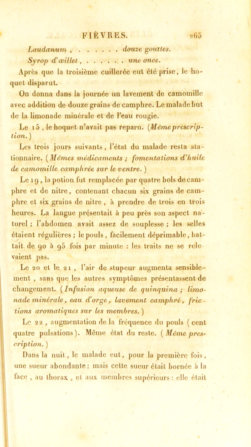 Laudanum , douze gouttes. Syrop d’œillet, ...... une once. Après que la troisième cuillerée eut été prise, le ho- quet disparut. On donna dans la journée un lavement de camomille avec addition de douze grains de camphre. Le malade but de la limonade minérale et de Peau rougie. Le i5 , le hoquet n’avait pas reparu. [Mêmeprescrip- tion. ) Les trois jours suivants, l’état du malade resta sta- tionnaire. ( Mêmes médicaments ; fomentations d’huile de camomille camphrée sur le ventre. ) Le 19 , la potion fut remplacée par quatre bols de cam- phre et de nitre, contenant chacun six grains de cam- phre et six grains de nitre , à prendre de trois en trois heures. La langue présentait à peu près son aspect na- turel ; l’abdomen avait assez de souplesse ; les selles étaient régulières; le pouls , facilement déprimable, bat- tait de 90 à 95 fois par minute : les traits ne se rele vaient pas. Le 20 et le 21 , l’air de stupeur augmenta sensible- ment , sans que les autres symptômes présentassent de changement. ( Infusion aqueuse de quinquina ; limo- nade minérale, eau d’orge, lavement camphré, fric- tions aromatiques sur les membres. ) Le 22 , augmentation de la fréquence du pouls ( cent quatre pulsations). Même état du reste. {Même pres- cription. ) Dans la nuit, le malade eut, pour la première fois, une sueur abondante; mais celte sueur était bornée à la face , au thorax , et aux membres supérieurs: elle était
