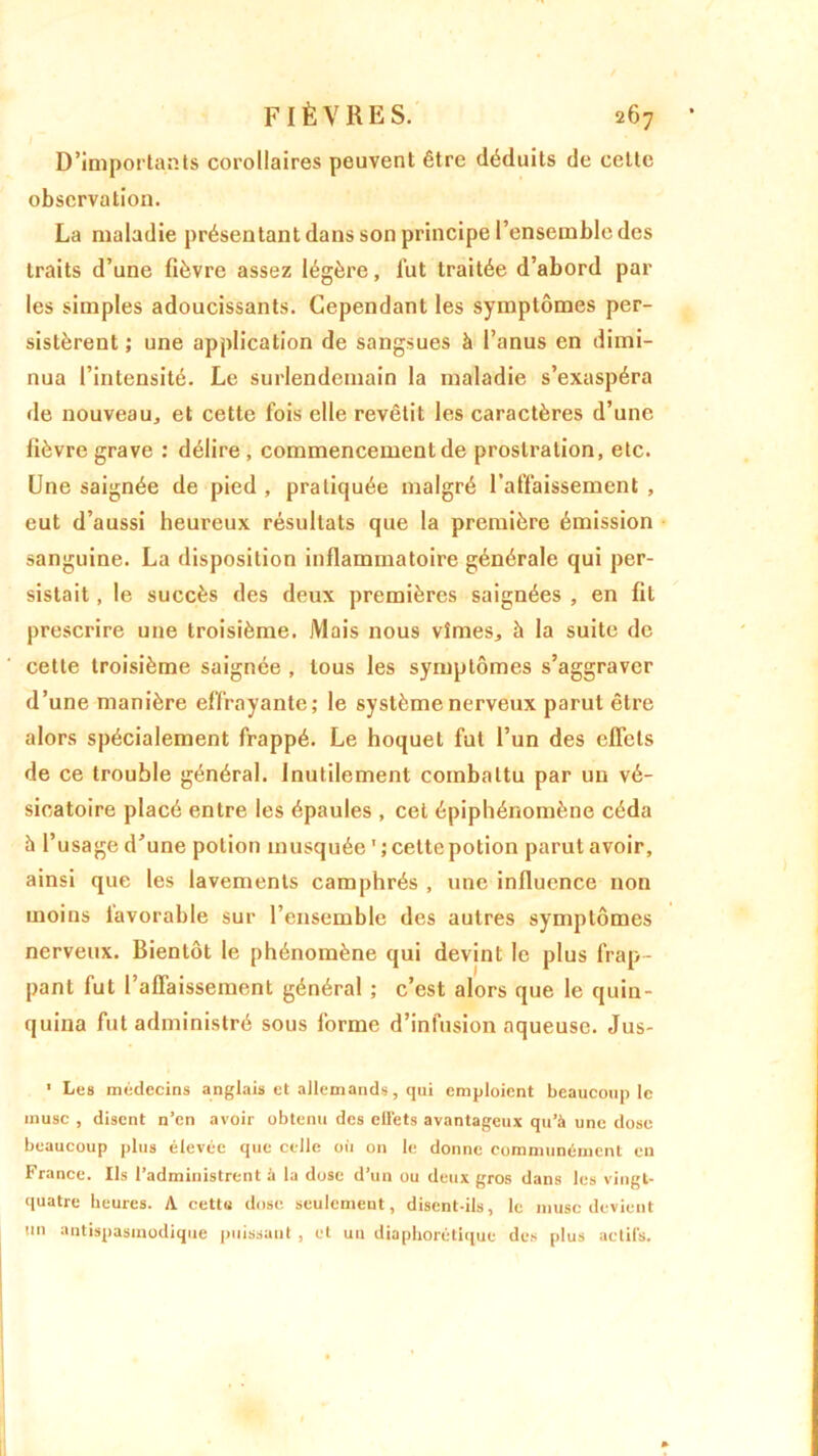 D’importants corollaires peuvent être déduits de celte observation. La maladie présentant dans son principe l’ensemble des traits d’une fièvre assez légère, lut traitée d’abord par les simples adoucissants. Cependant les symptômes per- sistèrent ; une application de sangsues à l’anus en dimi- nua l’intensité. Le surlendemain la maladie s’exaspéra de nouveau, et cette fois elle revêtit les caractères d’une lièvre grave : délire , commencement de prostration, etc. Une saignée de pied , pratiquée malgré l’affaissement , eut d’aussi heureux résultats que la première émission sanguine. La disposition inflammatoire générale qui per- sistait , le succès des deux premières saignées , en fit prescrire une troisième. Mais nous vîmes, à la suite de cette troisième saignée , tous les symptômes s’aggraver d’une manière effrayante; le système nerveux parut être alors spécialement frappé. Le hoquet fut l’un des effets de ce trouble général. Inutilement combattu par un vé- sicatoire placé entre les épaules , cet épiphénomène céda à l’usage d’une potion musquée 1 ; celte potion parut avoir, ainsi que les lavements camphrés , une influence non moins favorable sur l’ensemble des autres symptômes nerveux. Bientôt le phénomène qui devint le plus frap - pant fut l’affaissement général ; c’est alors que le quin- quina fut administré sous forme d’infusion aqueuse. Jus-  Les médecins anglais et allemands, qui emploient beaucoup le musc , disent n’en avoir obtenu des elléts avantageux qu’à une dose beaucoup plus élevée que celle où on le donne communément en France. Ils l’administrent à la dose d’un ou deux gros dans les vingt- quatre heures. A cettu dose seulemeut, disent-ils, le musc devient un antispasmodique puissant , et un diaphonique des plus actifs.