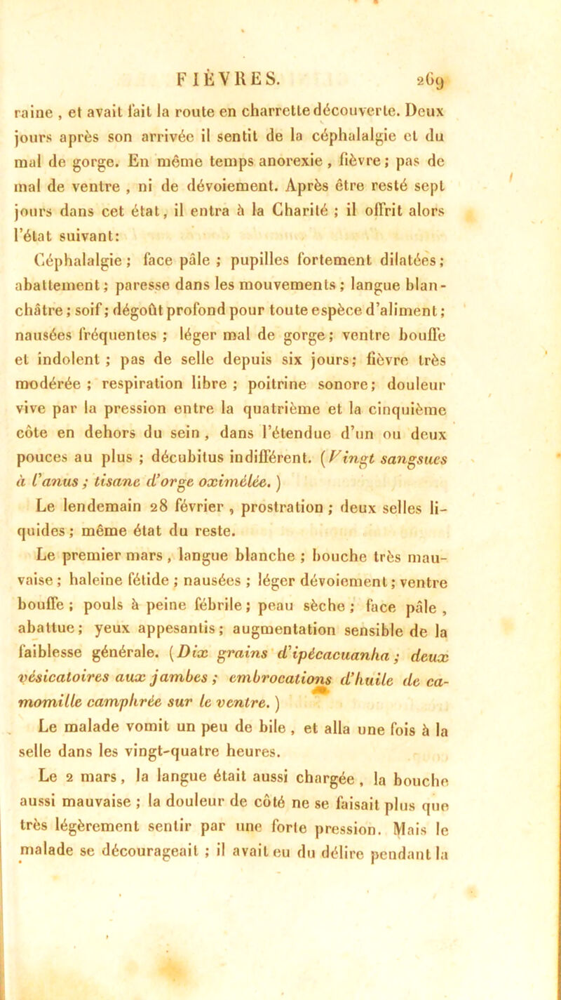 F IÈ V R E S. 2G9 raine , et avait l'ail la route en charrette découverte. Deux jours après son arrivée il sentit de la céphalalgie et du mal de gorge. En même temps anorexie, fièvre ; pas de mal de ventre , ni de dévoiement. Après être resté sept jours dans cet état, il entra à la Charité ; il offrit alors l’état suivant: Céphalalgie; face pâle ; pupilles fortement dilatées; abattement ; paresse dans les mouvements ; langue blan- châtre; soif; dégoût profond pour toute espèce d’aliment; nausées fréquentes ; léger mal de gorge; ventre bouffe et indolent ; pas de selle depuis six jours; fièvre très modérée; respiration libre; poitrine sonore; douleur vive par la pression entre la quatrième et la cinquième côte en dehors du sein , dans l’étendue d’un ou deux pouces au plus ; décubitus indifférent. {Vingt sangsues à L'anus ; tisane d'orge oximélée. ) Le lendemain 28 février , prostration ; deux selles li- quides; même état du reste. Le premier mars , langue blanche ; bouche très mau- vaise ; haleine fétide ; nausées ; léger dévoiement ; ventre bouffe ; pouls à peine fébrile ; peau sèche ; face pâle , abattue; yeux appesantis; augmentation sensible de la faiblesse générale. ( Dix grains d'ipécacuanlia ; deux vésicatoires aux jambes ; embrocations d’huile de ca- momille camphrée sur le ventre. ) Le malade vomit un peu de bile, et alla une fois à la selle dans les vingt-quatre heures. Le 2 mars, la langue était aussi chargée , la bouche aussi mauvaise ; la douleur de côté ne se faisait plus que très légèrement sentir par une forte pression. Mais le malade se décourageait ; il avait eu du délire pendant la