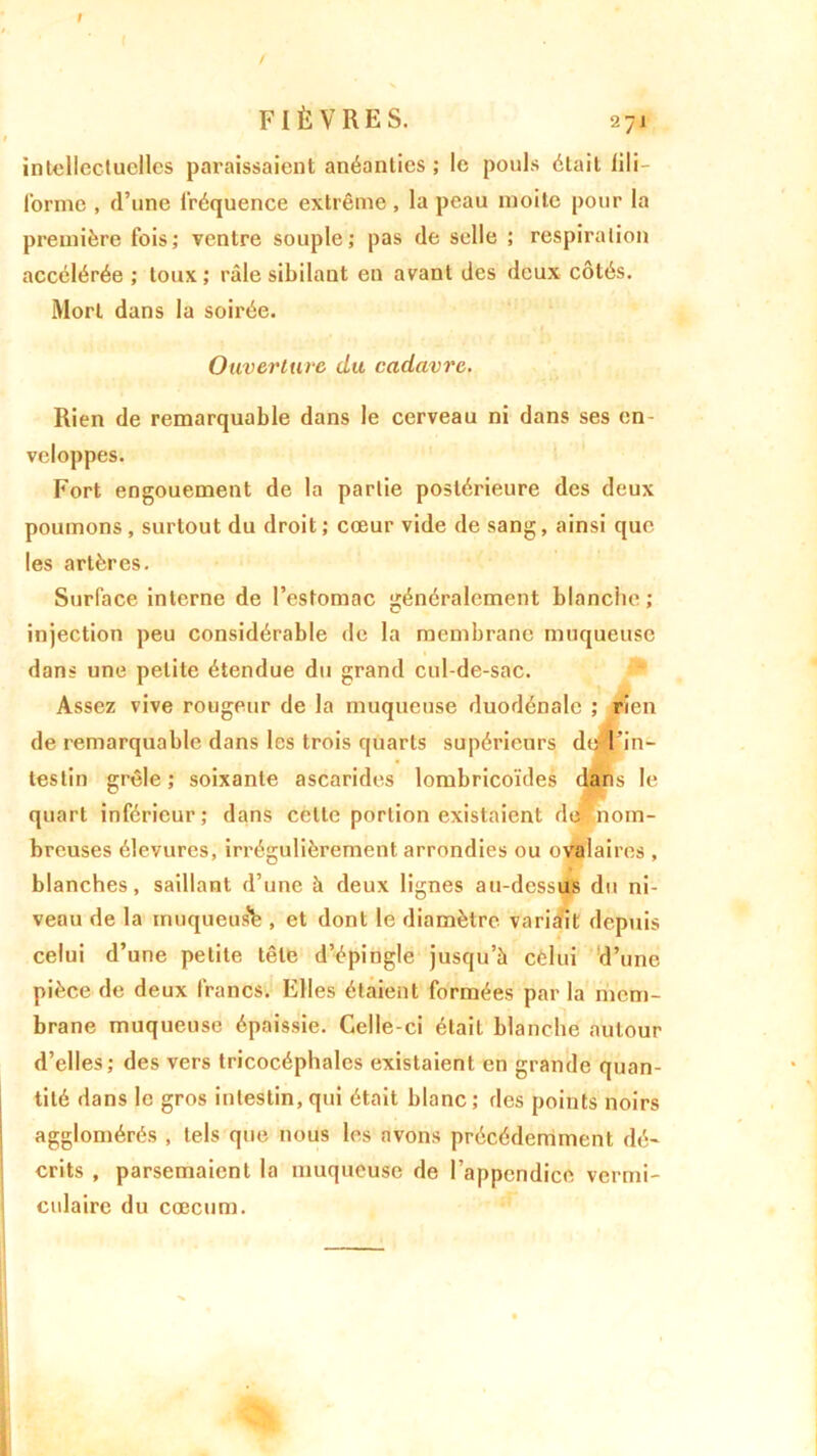 I FIÈVRES. 271 intellectuelles paraissaient anéanties ; le pouls était lili- (orme , d’une fréquence extrême, la peau moite pour la première fois; ventre souple; pas de selle ; respiration accélérée ; toux; râle sibilant en avant des deux côtés. Mort dans la soirée. Ouverture du cadavre. Rien de remarquable dans le cerveau ni dans ses en- veloppes. Fort engouement de la partie postérieure des deux poumons, surtout du droit; cœur vide de sang, ainsi que les artères. Surface interne de l’estomac généralement blanche ; injection peu considérable de la membrane muqueuse dans une petite étendue du grand cul-de-sac. Assez vive rougeur de la muqueuse duodénale ; rien de remarquable dans les trois quarts supérieurs de l’in- testin grêle; soixante ascarides lombricoïdes dans le quart inférieur; dans celte portion existaient dejjnom- breuses élevures, irrégulièrement arrondies ou ovalaires , blanches, saillant d’une à deux lignes au-dessus du ni- veau de la muqueus’b , et dont le diamètre variait depuis celui d’une petite tête d’épingle jusqu’à celui d’une pièce de deux francs. Elles étaient formées par la mem- brane muqueuse épaissie. Celle-ci était blanche autour d’elles; des vers tricocéphalcs existaient en grande quan- tité dans le gros intestin, qui était blanc ; des points noirs agglomérés , tels que nous les avons précédemment dé- crits , parsemaient la muqueuse de l’appendice vermi- culaire du cæcum.