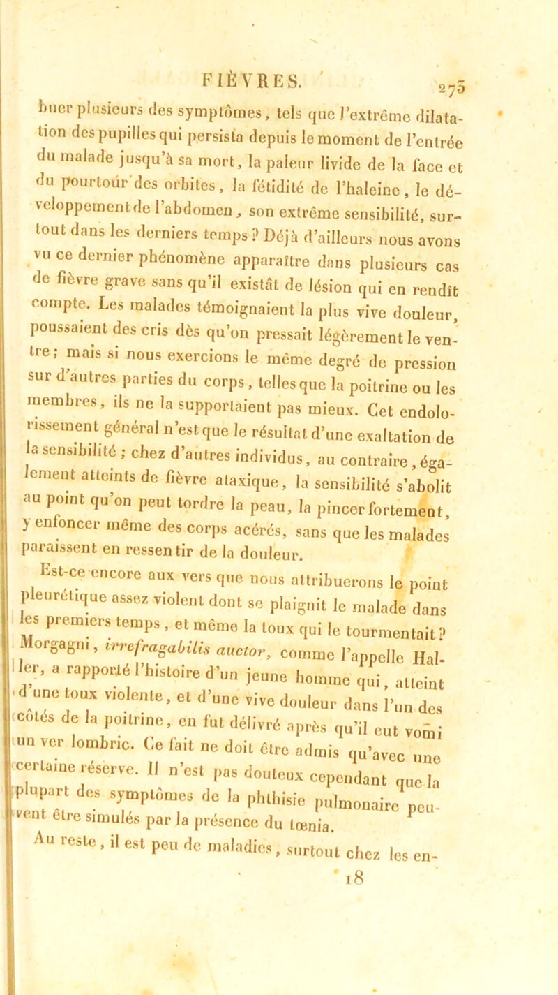 bncr plusieurs des symptômes, tels que J’extrêmc dilata- tion des pupilles qui persista depuis le moment de l’entrée du malade jusqu’à sa mort, la pâleur livide de la face et du pourtour'des orbites, la fétidité de l’haleine, le dé- veloppement de l’abdomen, son extrême sensibilité, sur- tout dans les derniers temps ? Déjà d’ailleurs nous avons vu ce dernier phénomène apparaître dans plusieurs cas de fièvre grave sans qu’il existât de lésion qui en rendît compte. Les malades témoignaient la plus vive douleur, poussaient des cris dès qu’on pressait légèrement le ven- tre; mais si nous exercions le même degré de pression sur d autres parties du corps, telles que la poitrine ou les membres, ils ne la supportaient pas mieux. Cet endolo- rissement général n’est que le résultat d’une exaltation de «sensibilité; chez d’autres individus, au contraire , éga- lement atteints de fièvre ataxique, la sensibilité s’abolit au point qu’on peut tordre la peau, la pincer fortement, ) enfoncer même des corps acérés, sans que les malades paraissent en ressentir de la douleur. reste, il est peu de maladies •S surtout chez les en- * j 8