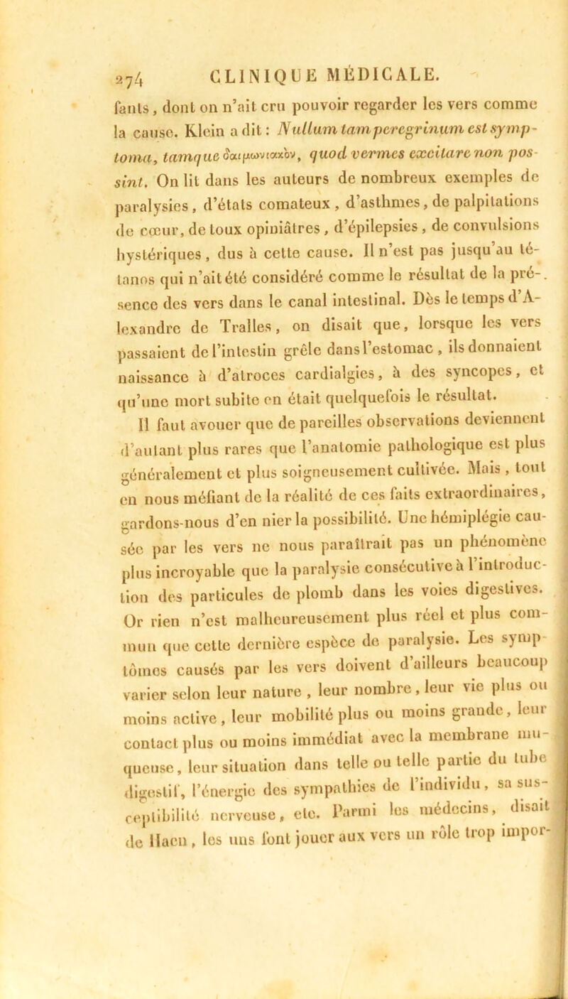fanls, dont on n’ait cru pouvoir regarder les vers comme la cause. Klein a dit: Nullumtampcrcgrinum estsymp- tonia, tamqueS««pwvtax'ov, quod vernies excilarenon pos sint. On lit dans les auteurs de nombreux exemples de paralysies, d’états comateux, d’asthmes, de palpitations de cœur, de toux opiniâtres , d’épilepsies, de convulsions hystériques, dus â celte cause. Il n’est pas jusqu’au té- tanos qui n’ait été considéré comme le résultat de la pré-, sencc des vers dans le canal intestinal. Dès le temps d A- lexandre de Tralles, on disait que, lorsque les vers passaient de l’intestin grêle dansl estomac , ils donnaient naissance â d’atroces cardialgies, â des syncopes, et qu’une mort subite en était quelquefois le résultat. Il faut avouer que de pareilles observations deviennent d’autant plus rares que l’anatomie pathologique est plus généralement et plus soigneusement cultivée. Mois , tout en nous mélianl de la réalité de ces faits extraordinaiics, gardons-nous d’en nier la possibilité. Lnc hémiplégie cau- sée par les vers ne nous paraîtrait pas un phénomène plus incroyable que la paralysie consécutive h l’introduc- tion des particules de plomb dans les voies digestive-5. Or rien n’est malheureusement plus réel et plus com- mun que cette dernière espèce de paralysie. Les symp tomes causés par les vers doivent d’ailleurs beaucoup varier selon leur nature , leur nombre, leur vie plus ou moins active, leur mobilité plus ou moins grande, leur , contact plus ou moins immédiat avec la membrane mu- queuse, leur situation dans telle ou telle pallie du tub< digestif, l’énergie des sympathies de l’individu, sa sus- ; ceplibilité nerveuse, etc. Parmi les médecins, disait 1 de llacu , les uns font jouer aux vers un rôle trop impor- A