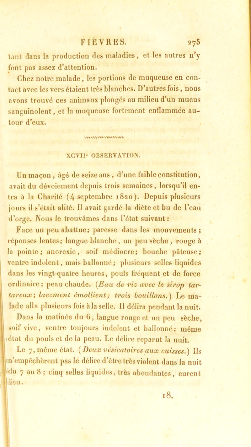 lant clans la production des maladies, et les autres n’y tont pas assez d’attention. Chez notre malade, les portions de muqueuse en con- tact avec les vers étaient très blanches. D’autres fois, nous avons trouvé ces animaux plongés au milieu d’un mucus sanguinolent, et la muqueuse fortement enflammée au- tour d’eux. VW vvvwv wvvvw^v XCVII' OBSERVATION. Un maçon , âgé de seize ans , d’une faible constitution, avait du dévoiement depuis trois semaines , lorsqu’il en- tra à la Charité (4 septembre 1820). Depuis plusieurs jours il s’était alité. Il avait gardé la diète et bu de l’eau d’orge. Nous le trouvâmes dans l’état suivant: Face un peu abattue; paresse dans les mouvements ; réponses lentes; langue blanche , un peu sèche , rouge à la pointe; anorexie, soif médiocre; bouche pâteuse; ventre indolent, mais ballonné; plusieurs selles liquides dans les vingt-quatre heures, pouls fréquent et de force ordinaire; peau chaude. (Eau de riz avec le sirop tar- tareux; lavement émollient; trois bouillons.) Le ma- lade alla plusieurs fois h la selle. 11 délira pendant la nuit. Dans la matinée du 6, langue rouge et un peu sèche, soif vive, ventre toujours indolent et ballonné; même (état du pouls et de la peau. Le délire reparut la nuit. Le 7, même état. {Deux vésicatoires aux cuisses.) Us || n’empêchèrent pas le délire d’être très violent dans la nuit du 7 au 8 ; cinq selles liquides, très abondantes, eurent il lieu. 18.