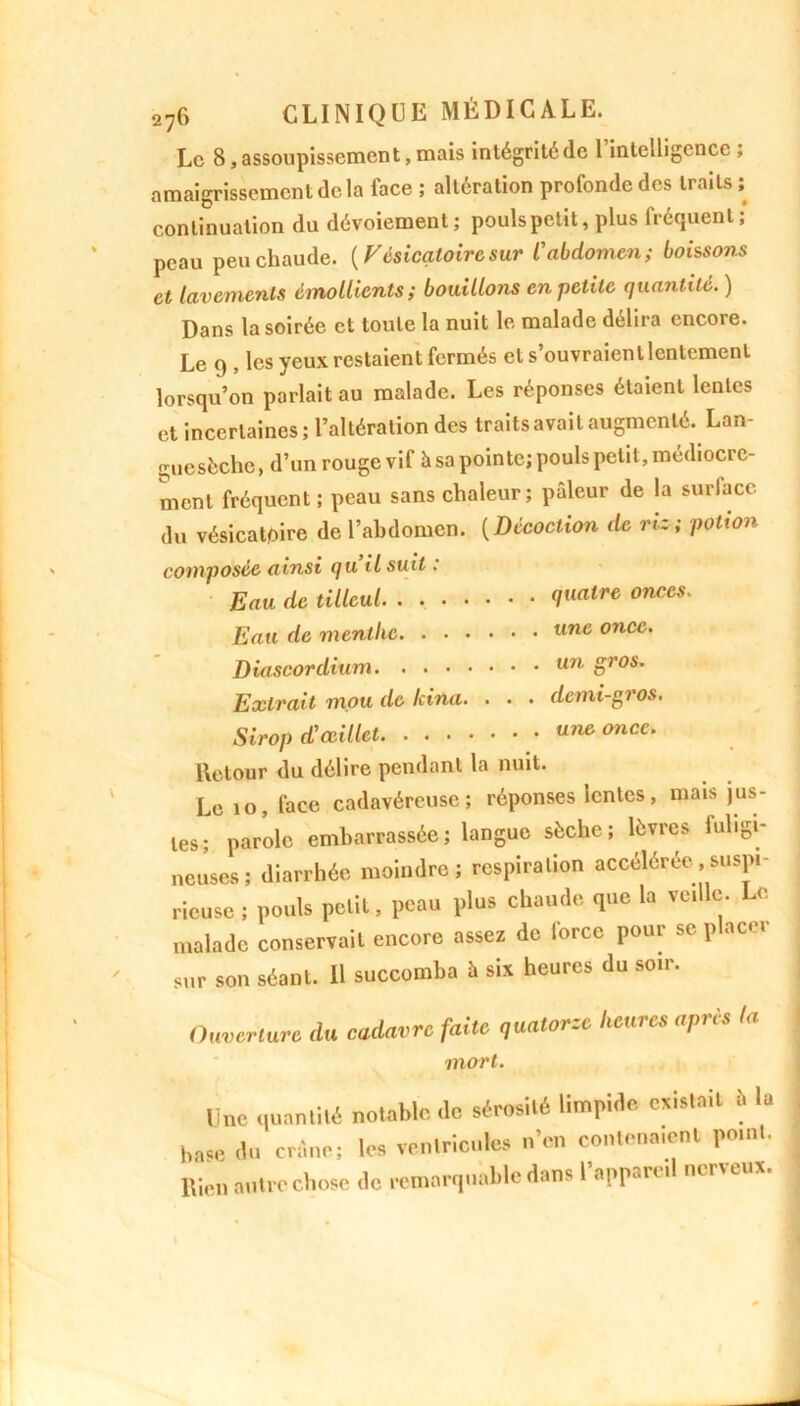 Le 8, assoupissement, mais intégrité de 1 intelligence , amaigrissement de la face ; altération profonde des traits ; continuation du dévoiement; pouls petit, plus fréquent; peau peu chaude. (V ésicatoire sur l'abdomen ; boissons et lavements émollients ; bouillons en petite quantité. ) Dans la soirée et toute la nuit le malade délira encore. Le 9 , les yeux restaient fermés et s’ouvraientlentemenl lorsqu’on parlait au malade. Les réponses étaient lentes et incertaines; l’altération des traits avait augmenté. Lan- guesèche, d’un rouge vif à sa pointe; pouls petit, médiocre- ment fréquent ; peau sans chaleur; pâleur de la surlace du vésicatoire de l’abdomen. ( Décoction de riz ; potion composée ainsi qu il suit : Eau de tilleul tre onccs' Eau de menthe une once. Diascordium un Sros’ Extrait mou de Icina. . . . demi-gros. Sirop d'œillet one once. lletour du délire pendant la nuit. Le io, face cadavéreuse; réponses lentes, mais jus- tes; parole embarrassée; langue sèche; lèvres fuligi- neuses; diarrhée moindre; respiration accélérée,suspi- ricusc ; pouls petit, peau plus chaude que la veille. Le malade conservait encore assez de force pour se placer sur son séant. Il succomba à six heures du soir. Ouverture du cadavre faite quatorze heures après la mort. Une quantité notable <lc sérosité limpide existait b la haSe du crâne; les ventricules n'en contenaient point, ltien autre chose de remarquable dans 1 apparu nu tel