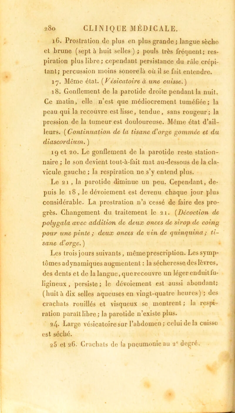 iG. Prostration de plus en plus grande ; langue sècho et brune (sept h huit selles) ; pouls très fréquent; res- piration plus libre; cependant persistance du râle crépi- tant; percussion moins sonore là où il se fait entendre. 17. Même état. [Vésicatoire à une cuisse.) 18. Gonflement de la parotide droite pendant la nuit. Ce matin, elle n’est que médiocrement tuméfiée; la peau qui la recouvre est lisse, tendue, sans rougeur; la pression de la tumeur est douloureuse. Même état d’ail- leurs. ( Continuation de la tisane d'orge gommée cl du diascordium. ) 19 et 20. Le gonflement de la parotide reste station- naire ; le son devient tout-à-fait mat au-dessous de la cla- vicule gauche ; la respiration ne s’y entend plus. Le 21 , la parotide diminue un peu. Cependant, de- puis le 18, le dévoiement est devenu chaque jour plus considérable. La prostration n’a cessé de faire des pro- grès. Changement du traitement le 21. (Décoction de polygala avec addition de deux onces de sirop de coing pour une pinte ; deux onces de vin de quinquina ; ti- sane d'orge. ) Les trois jours suivants, même prescription. Les symp- tômes adynamiques augmentent : la sécheresse des lèvres, des dents et de la langue, que recouvre un léger enduit lu- ligineux , persiste ; le dévoiement est aussi abondant; (huit à dix selles aqueuses en vingt-quatre heures) ; des crachats rouillés et visqueux se montrent; la respi- ration paraît libre; la parotide n’existe plus. 2^- Large vésicatoire sur l’abdomen ; celui delà cuisso est séché. 25 et 26. Crachats de la pneumonie au a* degré.