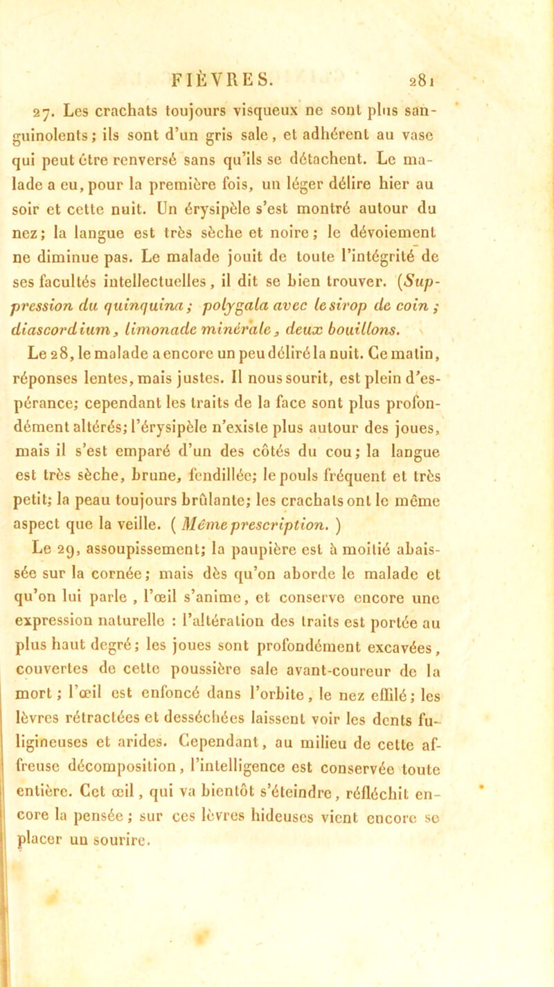 27. Les crachats toujours visqueux ne sont plus san- guinolents; ils sont d’un gris sale, et adhérent au vase qui peut être renversé sans qu’ils se détachent. Le ma- lade a eu, pour la première fois, un léger délire hier au soir et cette nuit. Un érysipèle s’est montré autour du nez; la langue est très sèche et noire; le dévoiement ne diminue pas. Le malade jouit de toute l’intégrité de ses facultés intellectuelles, il dit se bien trouver. (Sup- pression du quinquina ; polygala avec le sirop de coin ; diascordium, limonade minérale, deux bouillons. Le 28, le malade a encore un peu déliré la nuit. Ce malin, réponses lentes, mais justes. Il nous sourit, est plein d’es- pérance; cependant les traits de la face sont plus profon- dément altérés; l’érysipèle n’existe plus autour des joues, mais il s’est emparé d’un des côtés du cou ; la langue est très sèche, brune, fendillée; le pouls fréquent et très petit; la peau toujours brûlante; les crachats ont le même aspect que la veille. ( Même prescription. ) Le 29, assoupissement; la paupière est h moitié abais- sée sur la cornée; mais dès qu’on aborde le malade et qu’on lui parle , l’œil s’anime, et conserve encore une expression naturelle : l’altération des traits est portée au plus haut degré; les joues sont profondément excavées, couvertes de cette poussière sale avant-coureur de la mort; l’œil est enfoncé dans l’orbite, le nez eililé; les lèvres rétractées et desséchées laissent voir les dents fu- ! ligineuses et arides. Cependant, au milieu de cette af- ! freuse décomposition, l’intelligence est conservée toute entière. Cet œil, qui va bientôt s’éteindre, réfléchit en- core la pensée ; sur ces lèvres hideuses vient encore se placer un sourire. *