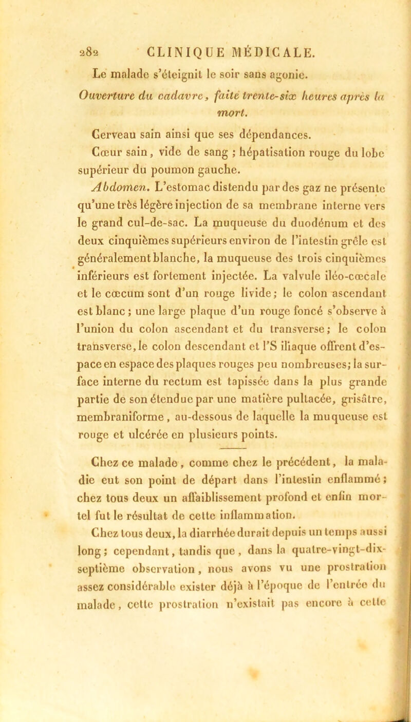 Le malade s’éteignit le soir sans agonie. Ouverture da cadavre, faite trente-six heures après la mort. Gerveau sain ainsi que ses dépendances. Cœur sain, vide de sang ; hépatisation rouge du lobe supérieur du poumon gauche. Abdomen. L’estomac distendu par des gaz ne présente qu’une très légère injection de sa membrane interne vers le grand cul-de-sac. La muqueuse du duodénum cl des deux cinquièmes supérieurs environ de l’intestin grêle est généralement blanche, la muqueuse des trois cinquièmes inférieurs est fortement injectée. La valvule iléo-cœcale et le cæcum sont d’un rouge livide; le colon ascendant est blanc ; une large plaque d’un rouge foncé s’observe à l’union du colon ascendant et du transverse; le colon transverse, le colon descendant et l’S iliaque offrent d’es- pace en espace des plaques rouges peu nombreuses; la sur- face interne du rectum est tapissée dans la plus grande partie de son étendue par une matière pultacée, grisâtre, membraniforme , au-dessous de laquelle la muqueuse est rouge et ulcérée en plusieurs points. Chez ce malado , comme chez le précédent, la mala- die eut son point de départ dans linleslin enflammé; chez tous deux un affaiblissement profond et enfin mor- tel fut le résultat de cette inflammation. Chez tous deux, la diarrhée durait depuis un temps aussi long; cependant, tandis que , dans la quatre-vingt-dix- septième observation , nous avons vu une prostration assez considérable exister déjà à l’époque de rentrée du malade, cette prostration n’existait pas encore à celle