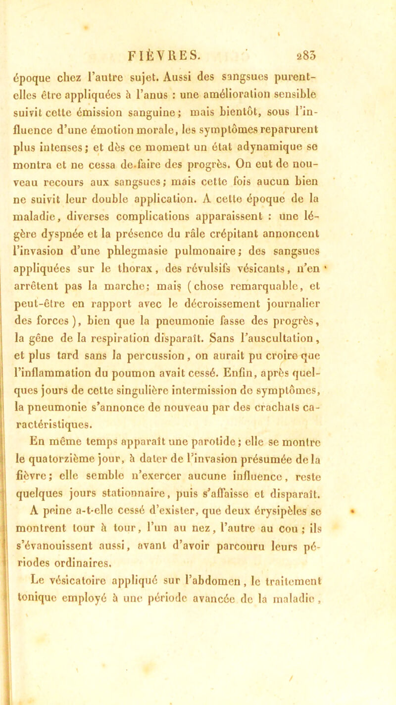 I FIÈVRES. a85 époque chez l’autre sujet. Aussi des sangsues purent- elles être appliquées h l’anus : une amélioration sensible suivit cette émission sanguine; mais bientôt, sous l’in- fluence d’une émotion morale, les symptômes reparurent plus intenses; et dès ce moment un état adynamique se montra et ne cessa de.faire des progrès. On eut do nou- veau recours aux sangsues; mais cette fois aucun bien ne suivit leur double application. À celte époque de la maladie, diverses complications apparaissent : une lé- gère dyspnée et la présence du râle crépitant annoncent l’invasion d’une phlegmasie pulmonaire; des sangsues appliquées sur le thorax, des révulsifs vésicants, n’en * arrêtent pas la marche; mais (chose remarquable, et peut-être en rapport avec le décroissement journalier des forces), bien que la pneumonie fasse des progrès, la gêne de la respiration disparaît. Sans l’auscultation, et plus tard sans la percussion, on aurait pu croire que l’inflammation du poumon avait cessé. Enfin, après quel- ques jours de cette singulière intermission de symptômes, la pneumonie s’annonce de nouveau par des crachats ca- ractéristiques. En même temps apparaît une parotide; elle se montre le quatorzième jour, à dater de l’invasion présumée delà fièvre; elle semble n’exercer aucune influence, reste quelques jours stationnaire, puis s’affaisse et disparaît. A peine a-t-elle cessé d’exister, que deux érysipèles se • montrent tour à tour, l’un au nez, l’autre au cou ; ils s’évanouissent aussi, avant d’avoir parcouru leurs pé- riodes ordinaires. Le vésicatoire appliqué sur l’abdomen, le traitement tonique employé à une période avancée de la maladie ,