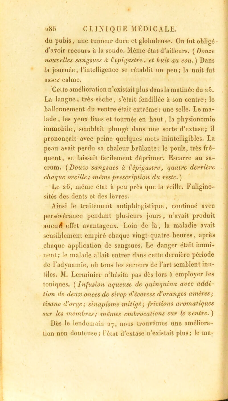 du pubis, une tumeur dure et globuleuse. On fut obligé - d’avoir recours h la sonde. Même état d’ailleurs. ( Douze nouvelles sangsues à Cépigastre, et huit au cou.) Dans la journée, l’intelligence se rétablit un peu; la nuit fut assez calme. Cette amélioration n’existait plus dans la matinée du 25. La langue, très sèche, s’était fendillée à son centre; le ballonnement du ventre était extrême; une selle. Le ma- lade , les yeux fixes et tournés en haut, la physionomie immobile, semblait plongé dans une sorte d’extase; il prononçait avec peine quelques mots inintelligibles. La peau avait perdu sa chaleur brûlante; le pouls, très fré- quent, se laissait facilement déprimer. Escarre au sa- crum. (Douze sangsues à l’épigastre, quatre derrière chaque oreille; même prescription du reste. ) Le 26, même état à peu près que la veille. Fuligino- sités des dents et des lèvres. Ainsi le traitement antiphlogistique, continué avec persévérance pendant plusieurs jours, n’avait produit aucuif effet avantageux. Loin de là, la maladie avait sensiblement empiré chaque vingt-quatre heures, après chaque application de sangsues. Le danger était immi- nent; le malade allait entrer dans cette dernière période de l’adynamie, où tous les secours de l’art semblent inu- tiles. M. Lerminier n’hésita pas dès lors à employer les toniques. ( Infusion aqueuse de quinquina avec addi- tion de deux onces de sirop d’écorces d’oranges amères ; tisane d’orge; sinapisme mitigé; frictions aromatiques sur les membres; mêmes embrocations sur le ventre. ) Dès le lendemain 27, nous trouvâmes une améliora- tion non douteuse; l’état d’extase n’existait plus; le ma-