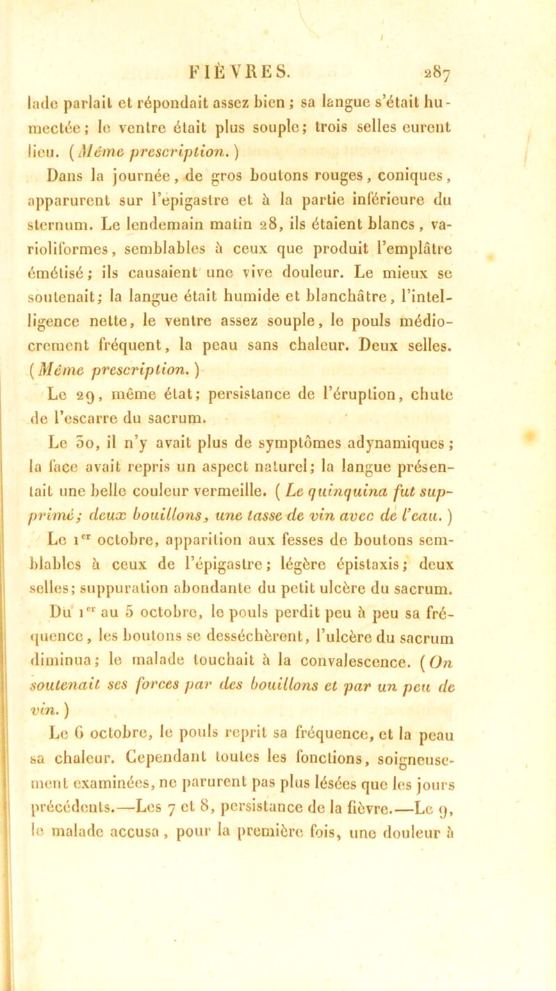 / FIÈVRES. 287 lade parlait et répondait assez bien ; sa langue s’était hu- mectée ; le ventre était plus souple; trois selles eurent lieu. (Même prescription.) Dans la journée, de gros boulons rouges, coniques, apparurent sur l’epigaslre et à la partie inférieure du sternum. Le lendemain matin 28, ils étaient blancs, va- rioliformes, semblables à ceux que produit l’emplâtre émétisé ; ils causaient une vive douleur. Le mieux se soutenait; la langue était humide et blanchâtre, l’intel- ligence nette, le ventre assez souple, le pouls médio- crement fréquent, la peau sans chaleur. Deux selles. ( Même prescription. ) Le 29, même état; persistance de l’éruption, chute de l’escarre du sacrum. Le 5o, il n’y avait plus de symptômes adynamiques ; la face avait repris un aspect naturel; la langue présen- tait une belle couleur vermeille. ( Le quinquina fut sup- primé; deux bouillons, une lasse de vin avec de l’eau. ) Le icr octobre, apparition aux fesses de boutons sem- blables à ceux de l’épigastre; légère épistaxis; deux selles; suppuration abondante du petit ulcère du sacrum. Du icr au 5 octobre, le pouls perdit peu à peu sa fré- quence, les boulons se desséchèrent, l’ulcère du sacrum diminua; le malade louchait à la convalescence. [On soutenait ses forces par des bouillons et par un peu de vin. ) Le G octobre, le pouls reprit sa fréquence, et la peau sa chaleur. Cependant toutes les fonctions, soigneuse- ment examinées, ne parurent pas plus lésées que les jours précédents.—Les 7 et 8, persistance de la fièvre.—Le 9, le malade accusa, pour la première fois, une douleur â