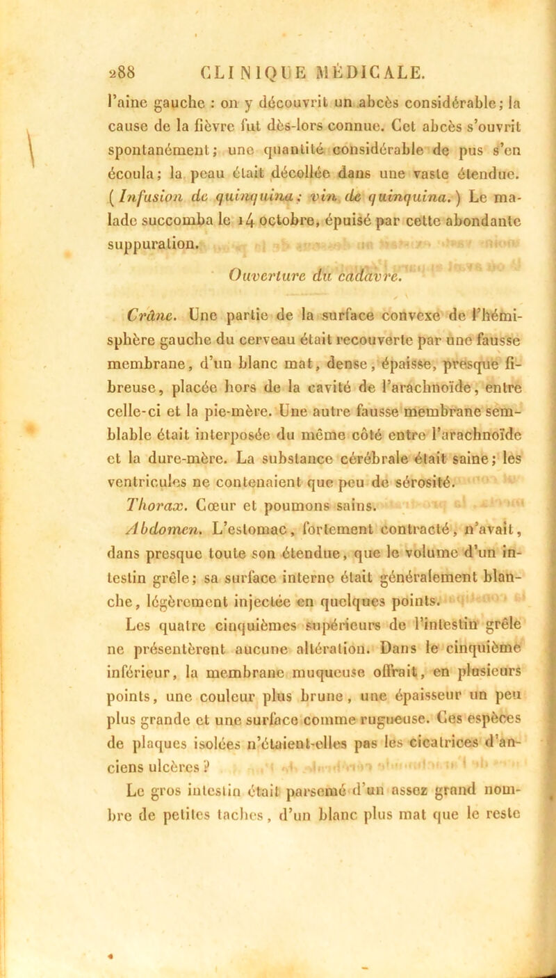l’aine gauche : on y découvrit un abcès considérable; la cause de la fièvre Tut dès-lors connue. Cet abcès s’ouvrit spontanément; une quantité considérable de pus s’en écoula; la peau était décollée dans une vaste étendue. (Infusion de quinquina; vin de quinquina.) Le ma- lade succomba le i4 octobre, épuisé par cette abondante suppuration. Ouverture du cadavre. Crâne. Une partie de la surface convexe de l’hémi- sphère gauche du cerveau était recouverte par une fausse membrane, d’un blanc mat, dense, épaisse, presque fi- breuse, placée hors de la cavité de l’arachnoïde, entre celle-ci et la pie-mère. Une autre fausse membrane sem- blable était interposée du même côté entre l’arachnoïde et la dure-mère. La substance cérébrale était saine; les ventricules ne contenaient que peu de sérosité. Thorax. Cœur et poumons sains. Abdomen. L’estomac, fortement contracté, n’avait, dans presque toute son étendue, que le volume d’un in- testin grêle; sa surlace interne était généralement blan- che, légèrement injectée en quelques points. Les quatre cinquièmes supérieurs de l’intestin grêle ne présentèrent aucune altération. Dans le cinquième inférieur, la membrane muqueuse oflrait, en plusieurs points, une couleur plus brune, une épaisseur un peu plus grande et une surface comme rugueuse. Ces espèces de plaques isolées n’étaient-elles pas les cicatrices d’an- ciens ulcères ? Le gros intestin était parsemé d’un assez grand nom- bre de petites taches, d’un blanc plus mat que le reste