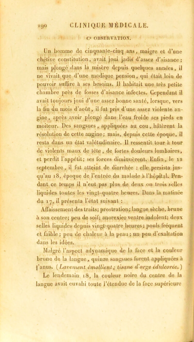 C* OBSERVATION. Un homme do cinquante-cinq ans, maigre et d’une chétive constitution, avait joui jadis d’assez d’aisance; mais plongé dans la misère depuis quelques années, il ne vivait que d’une modique pension, qui était loin de pouvoir suffire à scs besoins. 11 habitait une très petite chambre près de fosses d’aisance infectes. Cependant il avait toujours joui d’une assez bonne santé, lorsque, vers la fin du mois d’août, il fut pris d’une assez violente an- gine, après avoir plongé dans l’eau froide ses pieds en moiteur. Des sangsues, appliquées au cou, hâtèrent la résolution de cette angine; mais, depuis celle époque, il resta dans un état valétudinaire. 11 ressentit tour h tour de violents maux de tête, de fortes douleurs lombaires, et perdit l’appétit; ses forces diminuèrent. Enfin, le 12 septembre, il fut atteint de diarrhée : elle persista jus- qu’au 18, époque de l’entrée du malade â l’hôpital. Pen- dant ce temps il n’eut pas plus de deux ou trois selles liquides toutes les vingt-quatre heures. Dans la matinée du 17, il présenta l’état suivant : Affaissement des traits; prostration; langue sèche, brune à son centre; peu de soif; anorexie; ventre indolent; deux selles liquides depuis vingt-quatre heures; pouls fréquent et faible; peu de chaleur à la peau; un peu d’exaltation dans les idées. Malgré l’aspect adynami que de la face et la couleur brune de la langue, quinze sangsues lurent appliquées à l’anus. (Lavement émollient; tisane d'orge édulcorée.) Le lendemain 18, la couleur noire du centre de la langue avait ouvahi toute l’étendue de la face supérieure
