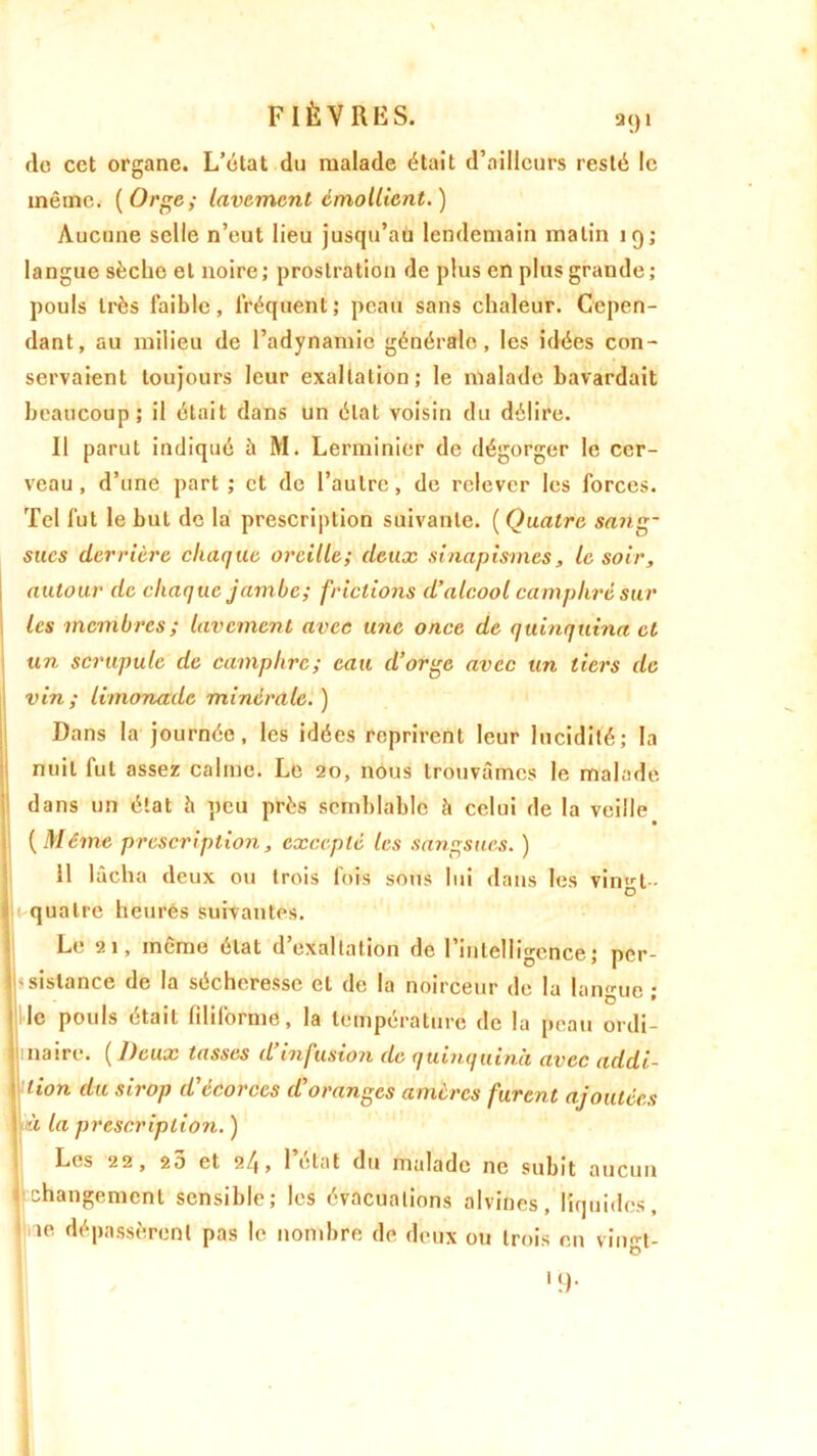 de cet organe. L’état du malade était d’ailleurs resté le même. (Orge; lavement émollient.) Aucune selle n’eut lieu jusqu’au lendemain matin 19; langue sèche et noire; prostration de plus en plus grande ; pouls très faible, fréquent; peau sans chaleur. Cepen- dant, au milieu de l’adynamie générale, les idées con- servaient toujours leur exaltation; le malade bavardait beaucoup; il était dans un état voisin du délire. Il parut indiqué à M. Lerminier de dégorger le cer- veau , d’une part ; et de l’autre, de relever les forces. Tel fut le but de la prescription suivante. ( Quatre sang- sues derrière chaque oreille; deux sinapismes, le soir, autour de chaque jambe; frictions d’alcool camphré sur les membres ; lavement avec une once de quinquina et un scrupule de camphre; eau d’orge avec un tiers de \ vin; limonade minérale.) Dans la journée, les idées reprirent leur lucidité; la nuit fut assez calme. Le 20, nous trouvâmes le malade dans un état h peu près semblable à celui de la veille (Même prescription, excepté les sangsues. ) 11 lâcha deux ou trois fois sous lui dans les vingt- quatre heures suivantes. Le 21, meme état d exaltation de 1 intelligence ; per- sistance de la sécheresse et de la noirceur de la langue; le pouls était filiforme, la température de la peau ordi- naire. ( Deux tasses d infusion de quinquina avec addi- tion du sirop d ecorces d oranges amères furent ajoutées jwà la prescription. ) Les 22, 20 et 24> 1 état du malade ne subit aucun j changement sensible; les évacuations alvines, liquides, 1 ie dépassèrent pas le nombre de deux ou trois en vingt-
