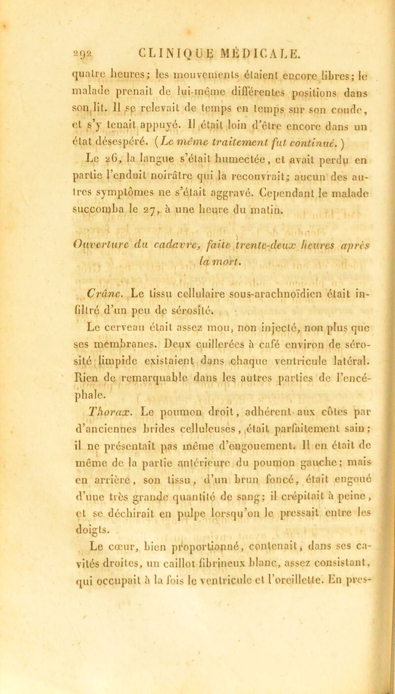 quatre heures; les mouvements étaient encore libres; le malade prenait de lui-même différentes positions dans son lit. Il sp relevait de temps en temps sur son coude, et s’y tenait appuyé. Il était loin d’être encore dans un état désespéré. ( Le même traitement fat continué. ) Le 26, la langue s’était humectée, et avait perdu en partie l’enduit noirâtre qui la recouvrait; aucun des au- tres symptômes ne s’était aggravé. Cependant le malade succomba le 27, h une heure du malin. Ouverture du cadavre, faite trente-deux heures après la mort. Crâne. Le tissu cellulaire sous-arachnoïdien était in- filtré d’un peu de sérosité. Le cerveau était assez mou, non injecté, non plus que ses membranes. Deux cuillerées b café environ de séro- sité limpide existaient dans chaque ventricule latéral. Rien de remarquable dans les autres parties de l’encé- phale. Thorax. Le poumon droit, adhérent aux côtes par d’anciennes brides celluleuses, était parfaitement sain; il ne présentait pas même d’engouement. 11 en était de même de la partie antérieure du poumon gauche; mais en arrière, son tissu, d’un brun foncé, était engoué d’une très grande quantité de sang; il crépitait b peine, et se déchirait en pulpe lorsqu’on le pressait entre les doigts. Le cœur, bien proportionné, contenait, dans scs ca- vités droites, un caillot fibrineux blanc, assez consistant, qui occupait b la fois le ventricule et l’oreillette. En près-