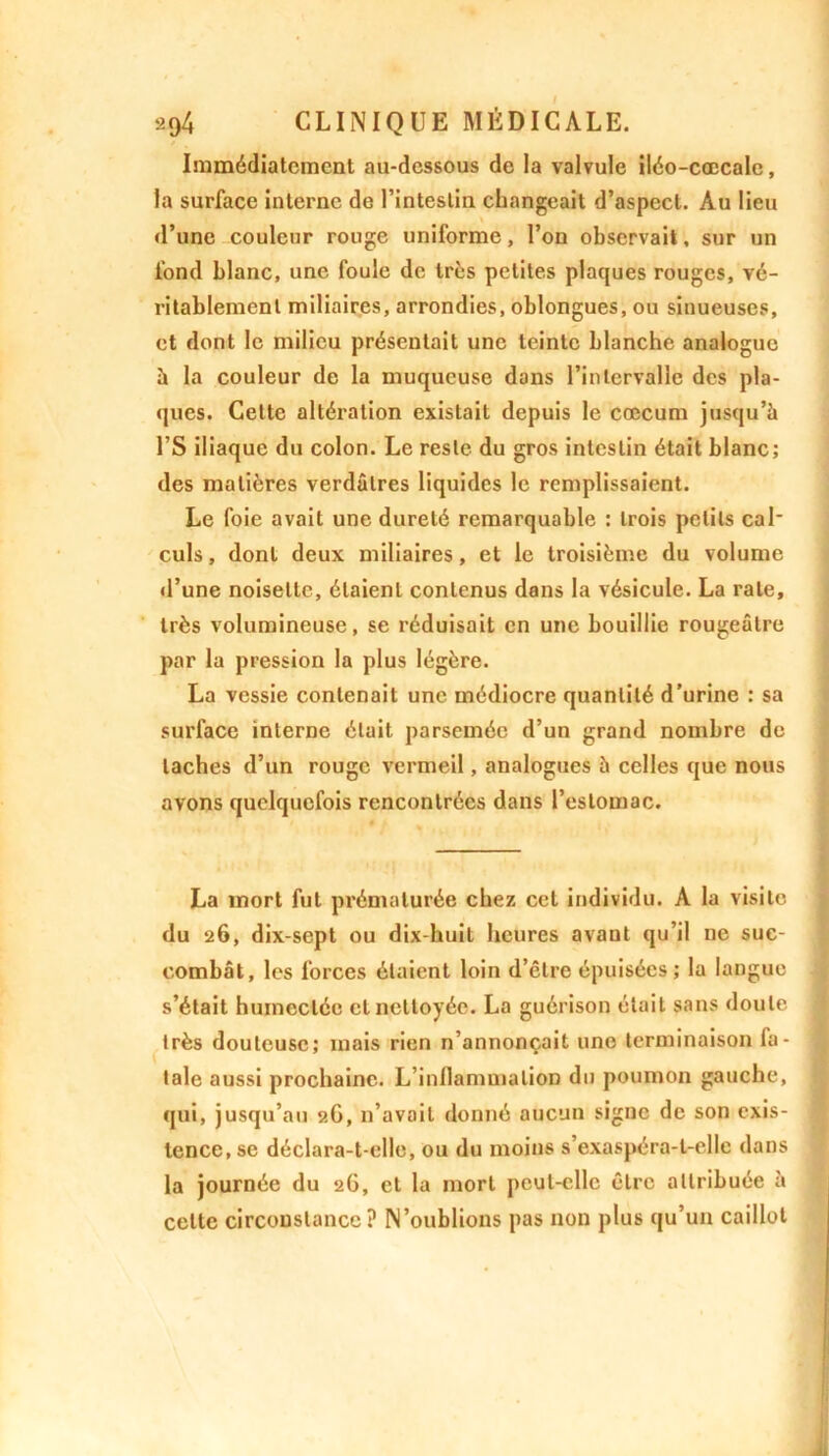 Immédiatement au-dessous de la valvule iléo-cœcale, la surface interne de l’intestin changeait d’aspect. Au lieu d’une couleur rouge uniforme, l’on observait. sur un fond blanc, une foule de très petites plaques rouges, vé- ritablement miliaires, arrondies, oblongues, ou sinueuses, et dont le milieu présentait une teinte blanche analoguo à la couleur de la muqueuse dans l’intervalle des pla- ques. Cette altération existait depuis le cæcum jusqu’à l’S iliaque du colon. Le reste du gros intestin était blanc; des matières verdâtres liquides le remplissaient. Le foie avait une dureté remarquable : trois petits cal' culs, dont deux miliaires, et le troisième du volume d’une noisette, étaient contenus dans la vésicule. La rate, très volumineuse, se réduisait en une bouillie rougeâtre par la pression la plus légère. La vessie contenait une médiocre quantité d'urine : sa surface interne était parsemée d’un grand nombre de taches d’un rouge vermeil, analogues à celles que nous avons quelquefois rencontrées dans l’estomac. La mort fut prématurée chez cet individu. A la visite du 26, dix-sept ou dix-huit heures avant qu’il ne suc- combât, les forces étaient loin d’être épuisées; la langue s’était humectée cl nettoyée. La guérison était sans doute très douteuse; mais rien n’annonçait une terminaison fa- tale aussi prochaine. L’inllammalion du poumon gauche, qui, jusqu’au 2G, n’avait donné aucun signe de son exis- tence, se déclara-t-elle, ou du moins s’exaspéra-t-elle dans la journée du 26, et la mort peut-elle être attribuée à celte circonstance? N’oublions pas non plus qu’un caillot