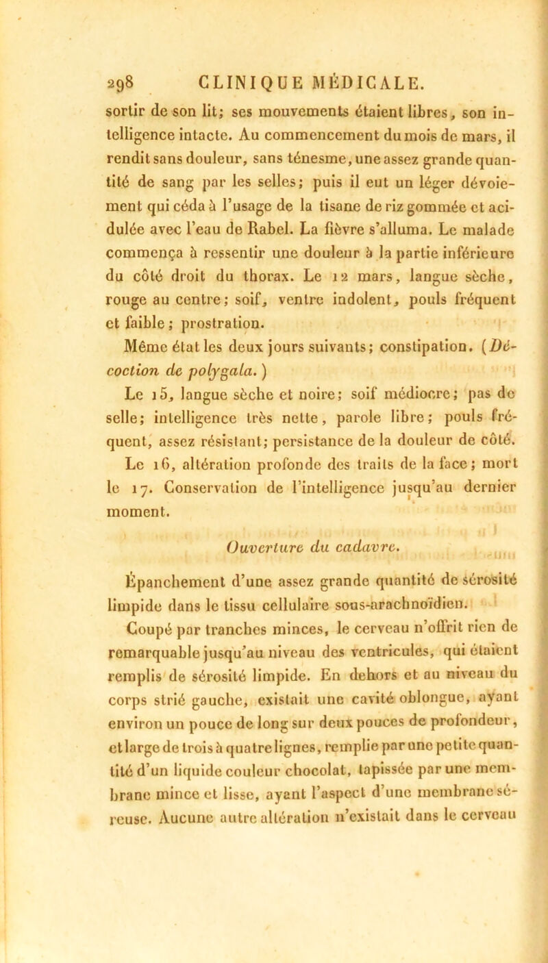 sortir de son lit; ses mouvements étaient libres, son in- telligence intacte. Au commencement du mois de mars, il rendit sans douleur, sans ténesme, une assez grande quan- tité de sang par les selles; puis il eut un léger dévoie- ment qui céda à l’usage de la tisane de riz gommée et aci- dulée avec l’eau de Rabel. La fièvre s’alluma. Le malade commença à ressentir une douleur à la partie inférieure du côté droit du thorax. Le 12 mars, langue sèche, rouge au centre; soif, ventre indolent, pouls fréquent et faible; prostration. Mêmcétatles deux jours suivants; constipation. {Dé- coction de pofygala. ) Le i5, langue sèche et noire; soif médiocre; pas de selle; intelligence très nette, parole libre; pouls fré- quent, assez résistant; persistance de la douleur de côté. Le 16, altération profonde des traits de la face ; mort le 17. Conservation de l’intelligence jusqu’au dernier moment. Ouverture du cadavre. ) 11111 Épanchement d’une assez grande quantité de sérosité limpide dans le tissu cellulaire sous-nrachnoidien. Coupé par tranches minces, le cerveau n’oflrit rien de remarquable jusqu’au niveau des ventricules, qui étaient remplis de sérosité limpide. En dehors et au niveau du corps strié gauche, existait une cavité oblongue, ayant environ un pouce de long sur deux pouces de proiondeur, et large de trois à quatre lignes, remplie par une petite quan- tité d’un liquide couleur chocolat, tapissée par une mem- brane mince et lisse, ayant l’aspect d une membrane sé- reuse. Aucune autre altération n’existait dans le cerveau