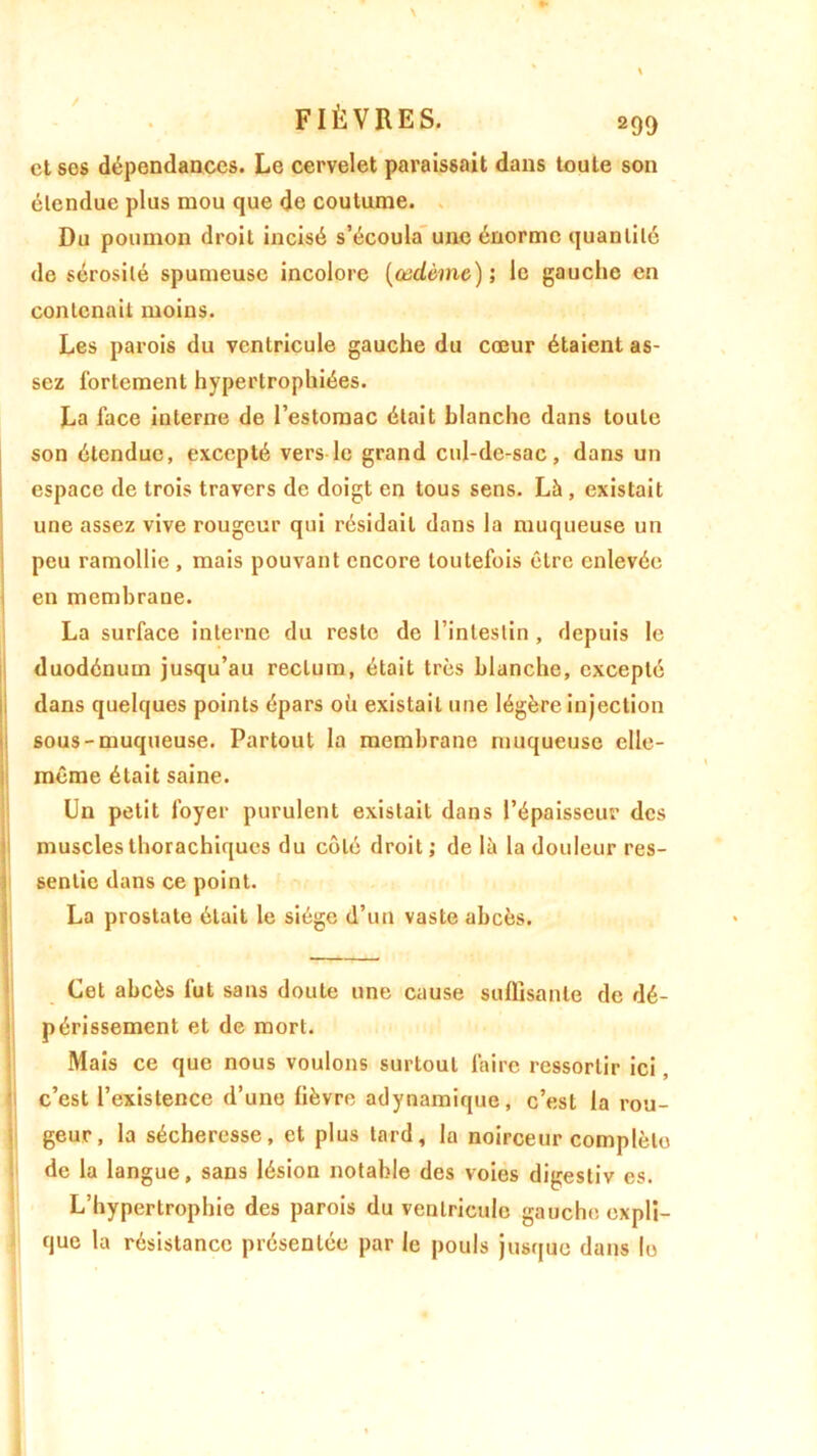 et ses dépendances. Le cervelet paraissait dans toute son étendue plus mou que de coutume. Du poumon droit incisé s’écoula une énorme quantité de sérosité spumeuse incolore (œdème); le gauche en contenait moins. Les parois du ventricule gauche du cœur étaient as- sez fortement hypertrophiées. La face interne de l’estomac était blanche dans toute son étendue, excepté vers le grand cul-de-sac, dans un espace de trois travers de doigt en tous sens. Là , existait une assez vive rougeur qui résidait dans la muqueuse un peu ramollie , mais pouvant encore toutefois être enlevée en membrane. La surface interne du reste de l’intestin , depuis le duodénum jusqu’au rectum, était très blanche, excepté dans quelques points épars où existait une légère injection sous-muqueuse. Partout la membrane muqueuse elle- même était saine. Un petit foyer purulent existait dans l’épaisseur des muscles thorachiqucs du côté droit; de là la douleur res- sentie dans ce point. La prostate était le siège d’un vaste abcès. Cet abcès lui sans doute une cause suffisante de dé- périssement et de mort. Mais ce que nous voulons surtout faire ressortir ici, c’est l’existence d’une lièvre adynamique, c’est la rou- geur, la sécheresse, et plus tard, la noirceur complète de la langue, sans lésion notable des voies digestiv es. L’hypertrophie des parois du ventricule gauche expli- que la résistance présentée par le pouls jusque dans le