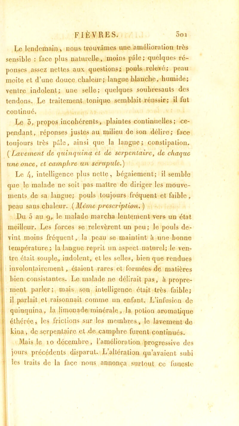 Le lendemain, nous trouvâmes une amélioration très sensible : face plus naturelle, moins pâle; quelques ré- ponses assez nettes aux questions; pouls relevé; peau moite et d’une douce chaleur; langue blanche, humide; ventre indolent; une selle; quelques soubresauts des tendons. Le traitement tonique semblait réussir; il fut continué. Le 5, propos incohérents, plaintes continuelles ; ce- pendant, réponses justes au milieu de son délire; face toujours très pâle, ainsi que la langue; constipation. ( Lavement de quinquina et de serpentaire, de chaque une once, et camphre un scrupule.) Le 4» intelligence plus nette, bégaiement; il semble que le malade ne soit pas maître de diriger les mouve- ments de sa langue; pouls toujours fréquent et faible, peau sans chaleur. ( Même prescription. ) Du 5 au 9, le malade marcha lentement vers un état meilleur. Les forces se relevèrent un peu; le pouls de- vint moins fréquent, la peau se maintint h une bonne température; la langue reprit un aspect naturel; le ven- tre était souple, indolent, et les selles, bien que rendues involontairement, étaient rares et formées de matières bien consistantes. Le malade ne délirait pas, à propre- ment parler; mais son intelligence était très faible; il parlait et raisonnait comme un enfant. L’infusion de quinquina, la limonade minérale, la potion aromatique éthérée, les frictions sur les membres, le lavement de kina, de serpentaire et de camphre furent continués. Mais le 10 décembre, l’amélioration progressive des jours précédents disparut. L’altération qu’avaient subi les traits de la face nous annonça surtout ce funeste