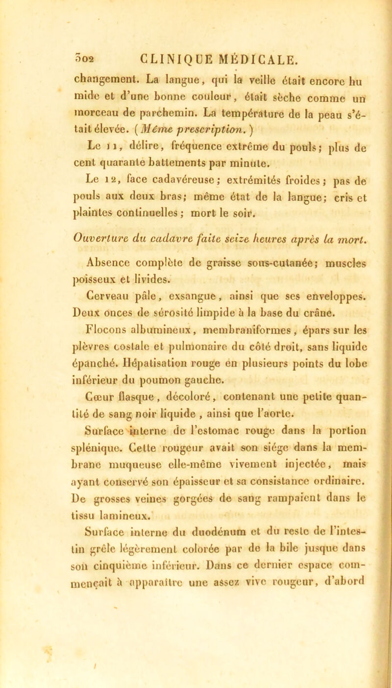 changement. La langue, qui la veille était encore hu mi de et d’une bonne couleur, était sèche comme un morceau de parchemin. La température de la peau s’é- tait élevée. ( Même prescription. ) Le il, délire, fréquence extrême du pouls; plus de cent quarante battements par minute. Le 12, face cadavéreuse; extrémités froides; pas de pouls aux deux bras; même état de la langue; cris et plaintes continuelles ; mort le soir. Ouverture du cadavre faite seize heures après la mort. Absence complète de graisse sous-cutanée; muscles poisseux et livides. Cerveau pâle, exsangue, ainsi que ses enveloppes. Deux onces de sérosité limpide h la base du crâne. Flocons albumineux, membraniformes , épars sur les plèvres costale et pulmonaire du côté droit, sans liquide épanché. Hépatisation rouge en plusieurs points du lobe inférieur du poumon gauche. Cœur flasque , décoloré, contenant une petite quan- tité de sang noir liquide , ainsi que l’aorte. Surface interne de l’estomac rouge dans la portion splénique. Celte rougeur avait son siège dans la mem- brane muqueuse elle-même vivement injectée, mais ayant conservé son épaisseur et sa consistance ordinaire. De grosses veines gorgées de sang rampaient dans le tissu lamineux. Surface interne du duodénum et du reste de l’intes- tin grêle légèrement colorée par de la bile jusque dans son cinquième inférieur. Dans ce dernier espace com- mençait à apparaître une assez vive rougeur, d’abord