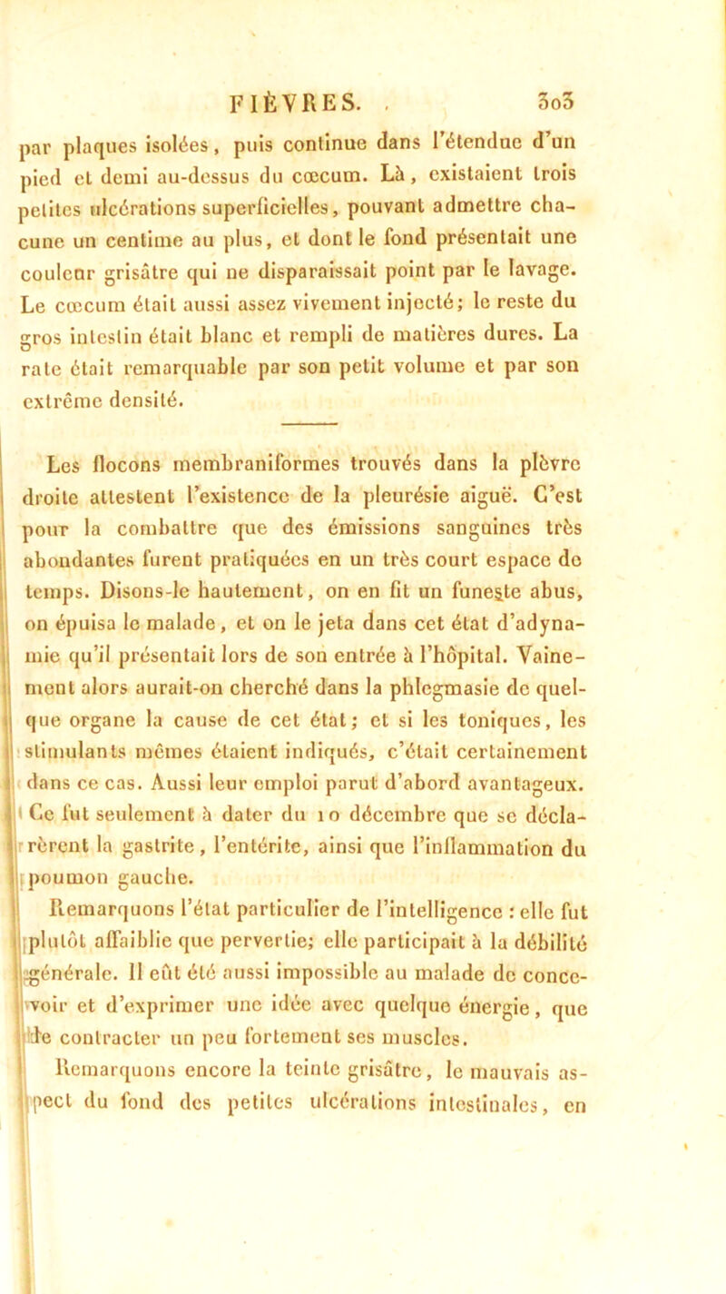 par plaques isolées, puis conlinue dans l’étendue d’un pied et demi au-dessus du cæcum. Là, existaient trois petites ulcérations superficielles, pouvant admettre cha- cune un centime au plus, et dont le fond présentait une couleur grisâtre qui ne disparaissait point par le lavage. Le cæcum était aussi assez vivement injocté; le reste du gros intestin était blanc et rempli de matières dures. La rate était remarquable par son petit volume et par son extrême densité. Les flocons membraniformes trouvés dans la plèvre droite attestent l’existence de la pleurésie aiguë. C’est pour la combattre que des émissions sanguines très abondantes furent pratiquées en un très court espace do temps. Disons-le hautement, on en fit un funeste abus, on épuisa le malade, et on le jeta dans cet état d’adyna- mie qu’il présentait lors de son entrée à l’hôpital. Vaine- ment alors aurait-on cherché dans la phlegmasie de quel- que organe la cause de cet état; et si les toniques, les stimulants mêmes étaient indiqués, c’était certainement clans ce cas. Aussi leur emploi parut d’abord avantageux, t Ce fut seulement à dater du 10 décembre que se décla- rèrent la gastrite, l’entérite, ainsi que l’inflammation du poumon gauche. Remarquons l’état particulier de l’intelligence : elle fut plutôt affaiblie que pervertie; elle participait à la débilité ^générale. 11 eût été aussi impossible au malade de conce- voir et d’exprimer une idée avec quelque énergie, que de contracter un peu fortement ses muscles. Remarquons encore la teinte grisâtre, le mauvais as- pect du fond des petites ulcérations intestinales, en